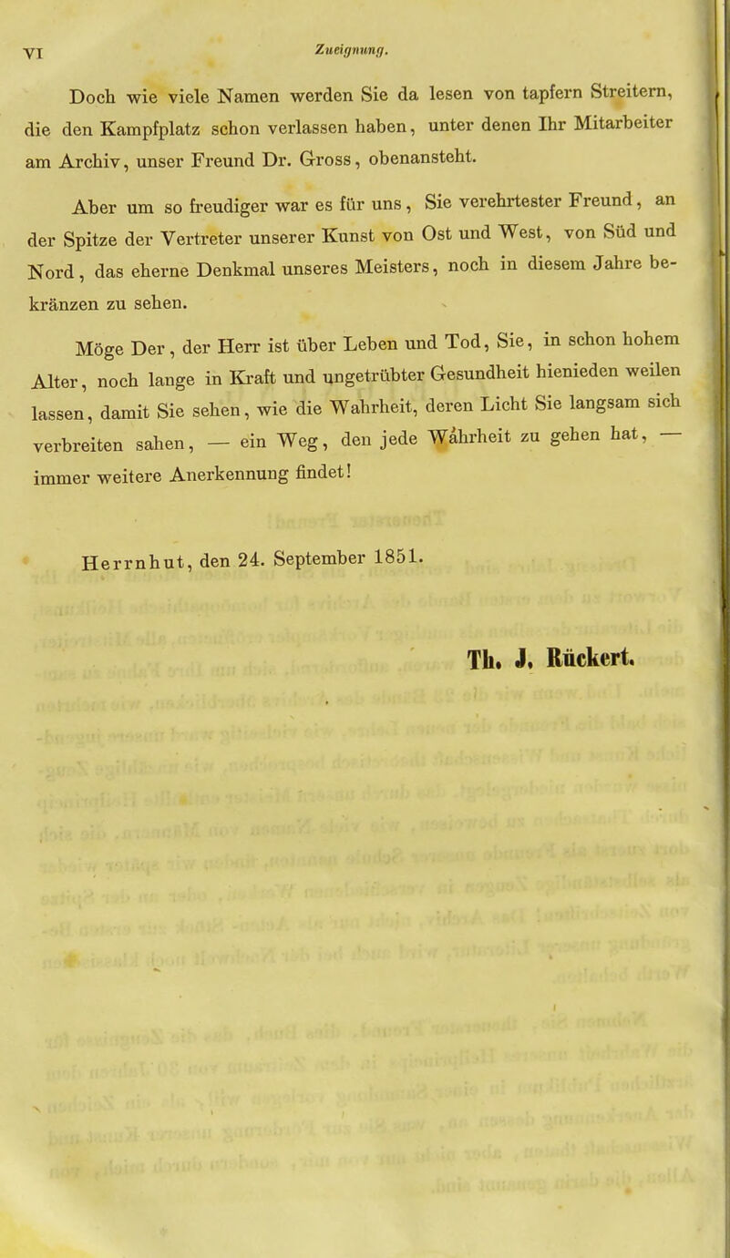 Doch wie viele Namen werden Sie da lesen von tapfern Streitern, die den Kampfplatz schon verlassen haben, unter denen Ihr Mitarbeiter am Archiv, unser Freund Dr. Gross, obenansteht. Aber um so freudiger war es für uns, Sie verehrtester Freund, an der Spitze der Vertreter unserer Kunst von Ost und West, von Süd und Nord, das eherne Denkmal unseres Meisters, noch in diesem Jahre be- kränzen zu sehen. Möge Der, der Herr ist über Leben und Tod, Sie, in schon hohem Alter, noch lange in Kraft und ungetrübter Gesundheit hienieden weilen lassen, damit Sie sehen, wie die Wahrheit, deren Licht Sie langsam sich verbreiten sahen, — ein Weg, den jede Wahrheit zu gehen hat, — immer weitere Anerkennung findet! Herrnhut, den 24. September 1851. Th. J, Rückert.