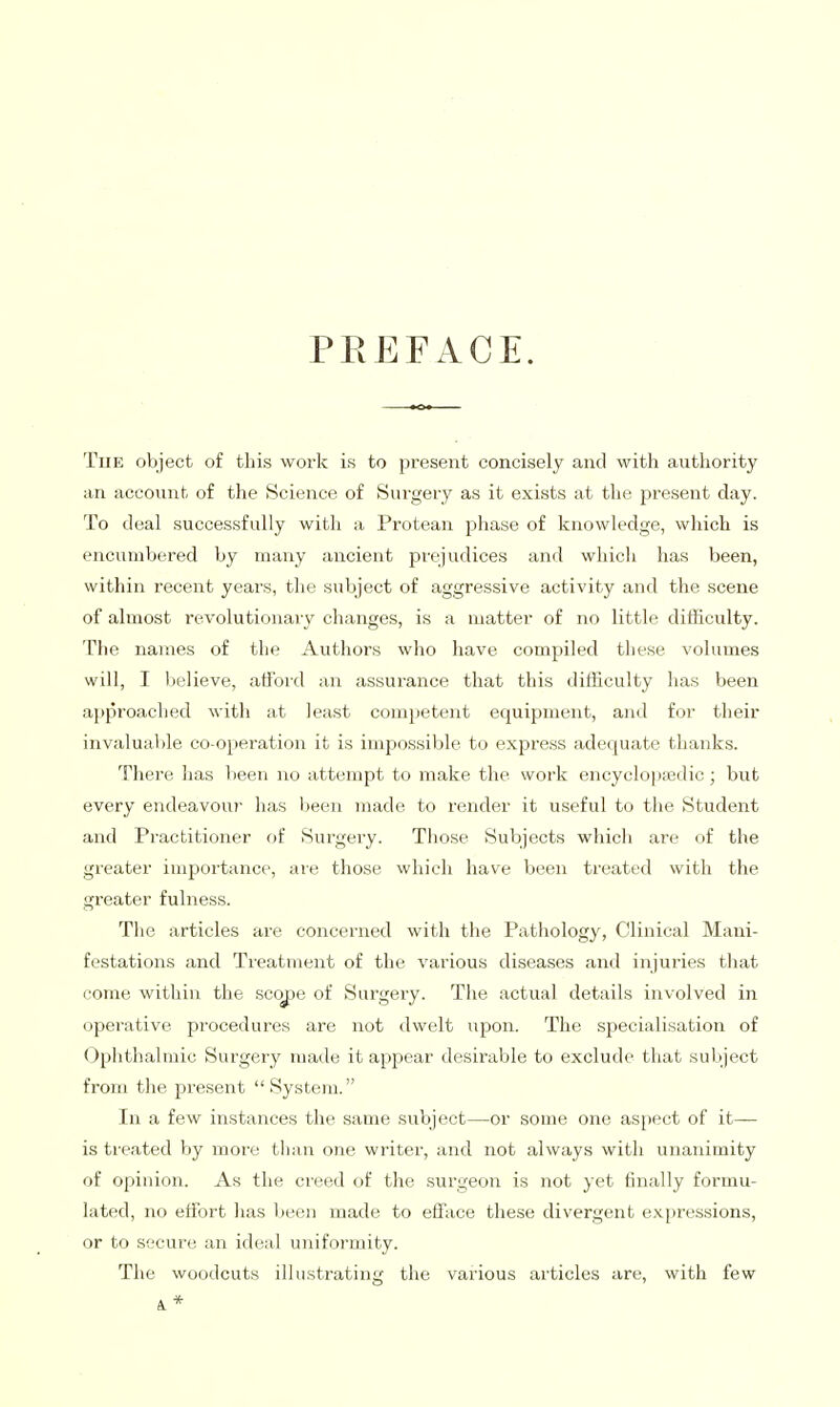 PREFACE. The object of this work is to present concisely and with authority an account of the Science of Surgery as it exists at the present day. To deal successfully with a Protean phase of knowledge, which is encumbered by many ancient prejudices and which has been, within recent years, the subject of aggressive activity and the scene of almost revolutionaiy changes, is a matter of no little difficulty. The names of the Authors who have compiled these volumes will, I believe, afford an assurance that this difficulty has been approached with at least competent equipment, and for their invaluable co-operation it is impossible to express adequate thanks. There has lieen no attempt to make the work encyclopaedic; but every endeavour has been made to i-ender it useful to the Student and Practitioner of Surgery. Those Subjects which are of the greater importance, are those which have been treated with the greater fulness. The articles are concerned with the Pathology, Clinical Mani- festations and Treatment of the various diseases and injuries that come within the scope of Surgery. The actual details involved in operative procedures are not dwelt upon. The specialisation of Ophthalmic Surgery made it appear desirable to exclude that subject from the present System. In a few instances the same subject—or some one aspect of it— is treated by more than one writer, and not always with unanimity of opinion. As the creed of the surgeon is not yet finally formu- lated, no effort has been made to efface these divergent e.xf)ressions, or to secure an ideal uniformity. The woodcuts illustrating the various articles are, with few