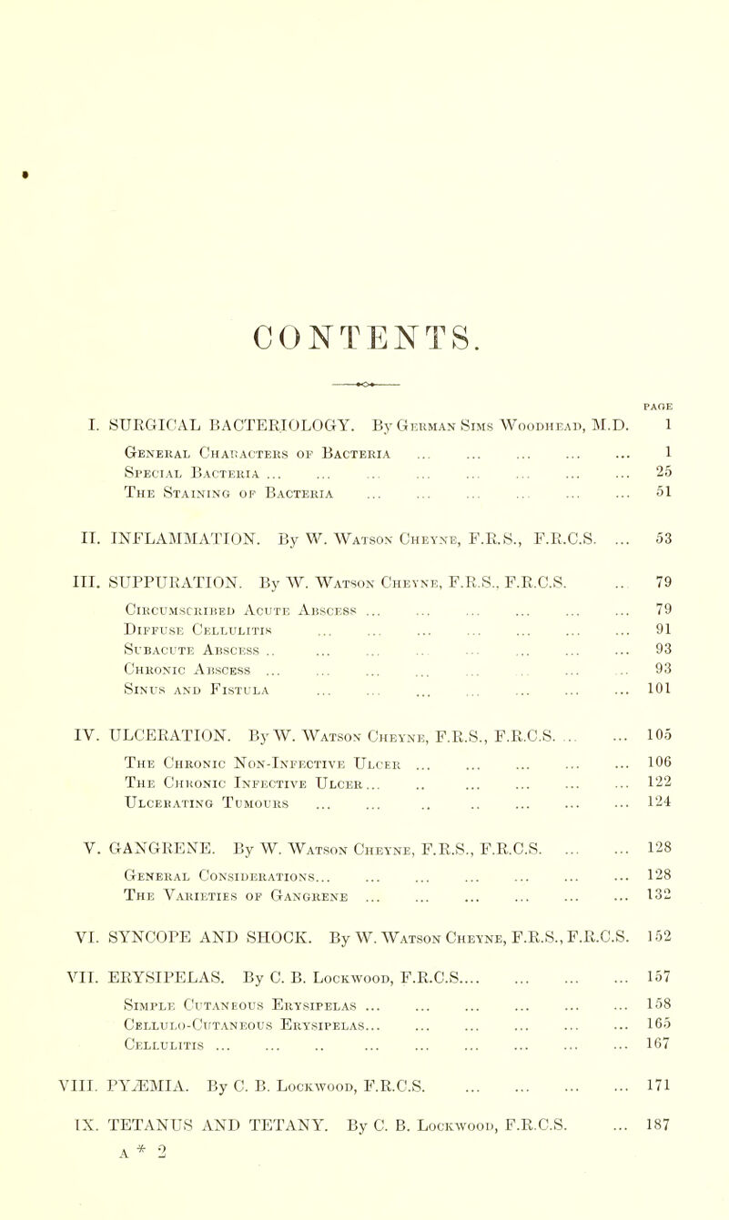 CONTENTS. PAOE I. SUEC4ICAL BACTEEIOLOGY. By German Sims Woodheah, M.D. 1 General Characters of Bacteria ... ... ... ... ... 1 Special Bacteria ... ... ... ... ... ... ... ... 25 The Staining op Bacteria ... ... ... 51 IT. INFLAMMATION. By W. Watson Cheyne, F.E.S., F.E.C.S. ... 53 III. SUPPUEATION. By W. Watson Cheyne, F.E.S.. F.E.C.S. .., 79 ClRCU-MSCRIBED AcUTE AbSCESS ... ... ... ... ... ... 79 Diffuse Cellulitis ... ... ... 91 Subacute Abscess .. ... ... ..- ... ... ... ... 93 Chronic Abscess ... ... ... ... ... .. ... ... 93 Sinus and Fistula ... ... ... ... ... ... ... 101 IV. ULCEEATION. By W. Watson Cheyne, F.E.S., F.E.C.S 105 The Chronic Non-Infective Ulcer ... ... ... ... ... 106 The Chronic Infective Ulcer... .. 122 Ulcerating Tumours ... ... .. .. ... ... ... 124 V. GANGEENE. By W. Watson Cheyne, F.E.S., F.E.C.S 128 General Considerations... ... ... ... ... ... ... 128 The Varieties of Gangrene ... ... ... ... ... ... 132 VI. SYNCOPE AND SHOCK. By W. Watson Cheyne, F.E.S., F.E.C.S. 152 VII. EEYSIPELAS. By C. B. Lockwood, F.E.C.S 167 Simple Cutaneous Erysipelas 158 Cellulo-Cutaneous Erysipelas... ... ... ... ... ... 166 Cellulitis ... ... .. ... ... ... ... ... ... 167 VIII. PYiEMIA. By C. B. Lockwood, F.E.C.S 171 IX. TETANUS AND TETANY. By C. B. Lockwood, F.E.C.S. ... 187 A * 2