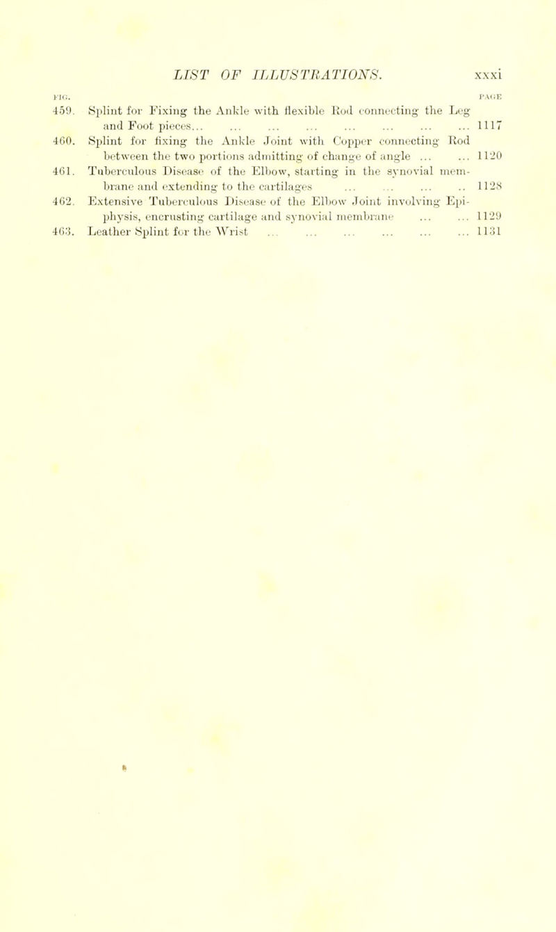 iU;. J'AiiE 459. Splint for Fixing the Ankle with flexible Rod connecting the Leg and Foot pieces... ... ... ... ... ... ... ...1117 460. Splint for fixing the Ankle Joint with Copper connecting Rod between the two portions admitting of change of angle ... ... 1120 461. Tuberculous Disease of the Elbow, starting in the synovial mem- brane and extending to the cartilages ... ... ... .. II'IH 462. Extensive Tuberculous Disease of the Elbow Joint involving Epi- physis, encrusting cartilage and synovial membrane ... ... 1129 463. Leather Splint for the Wrist 1131 «