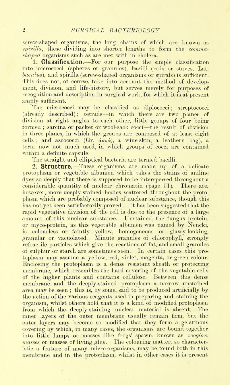 screw-shaped organisms, the long chains of which are known as spirilla, these dividing into shorter lengths to form the comma- shaped organisms such as are met witli in cholera. 1. Classification.—For our purpose the simple classification into micrococci (spheres or granules), bacilli (rods or staves, Lat. bacidus), and spirilla (screw-shaped organisms or spirals) is sufficient. This does not, of course, take into account the method of develop- ment, division, and life-history, but serves merely for purposes of recognition and description in surgical work, for which it is at present amply sufficient. The micrococci may be classified as diplococci; streptococci (already described); tetrads—in which there are two planes of division at right angles to each other, little groups of four being formed ; sarcina or packet or wool-sack cocci—the result of division in three planes, in which the groups are composed of at least eight cells; and ascococci (Gr. acricdc, a wine-skin, a leathern bag), a term now not much used, in which groups of cocci are contained within a dehnite capsule. The straight and elliptical bacteria are termed bacilli. 2. Structure.—These oi'ganisms are made up of a delicate protojjlasm or vegetable albumen which takes the stains of aniline dyes so deeply that there is supjjosed to be interspersed throughout a considerable qiiantity of nuclear chromatin (page 51). There are, however, more deeply-stained bodies scattered throughout the proto- plasm which are probably composed of nuclear substance, though this has not yet been satisfactorily proved. It has been suggested that the rapid vegetative division of the cell is due to the presence of a large amount of this nuclear substance. Unstained, the fungus protein, or myco-protein, as this vegetable albumen was named by Nencki, is colourless or faintly yellow, homogeneous or glassy-looking, granular or vacuolated. Minute granules of chlorophyll, strongly refiactile particles which give the reactions of fat, and small granules of sulphur or starch are sometimes seen. In certain cases this pro- toplasm may assume a yellow, red, violet, magenta, or green colour. Enclosing the protoplasm is a dense resistant sheath or protecting membrane, which resembles the hard covering of the vegetaljle cells of the higher plants and contains cellulose. Between this dense membrane and the deeply-stained protoplasm a narrow unstained area may be seen ; this is, by some, said to be produced artificially hj the action of the various reagents used in preparing and staining the organism, whilst others hold that it is a kind of modified protoplasm from which the deeply-staining nuclear material is absent. The inner layers of the outer meuibi'ane usually remain firm, but the outer layers may become so modified that they form a gelatinous covering by which, in many cases, the organisms are bound together into little lumps or masses like frogs' spawn, known as zoogloea masses or masses of living glue. The colouring matter, so character- istic a feature of many micro-organisms, may be found both in this membrane and in the pi'otoplasm, whilst in other cases it is present