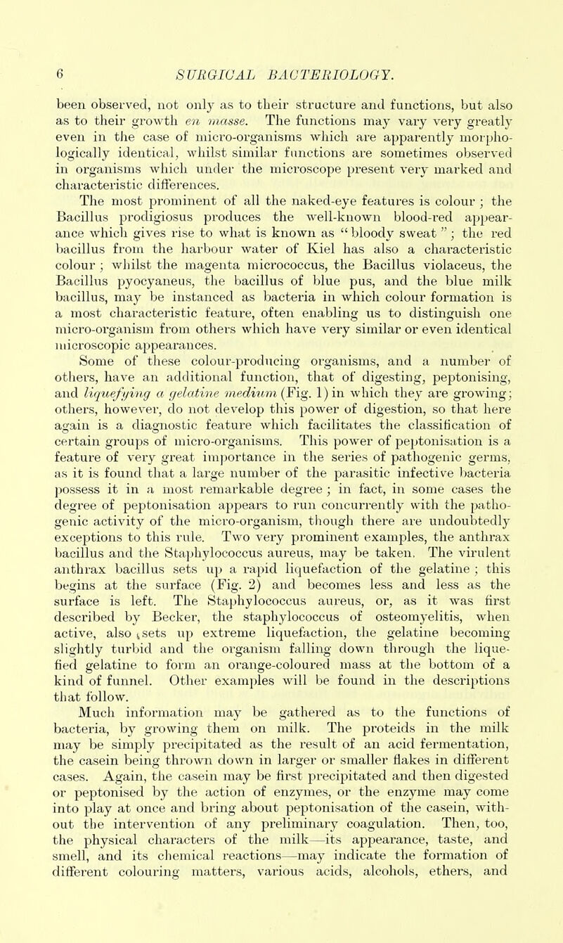 been observed, not only as to their structure and functions, but also as to their growth en masse. The functions may vary very greatly even in the case of micro-organisms which are apparently morpho- logically identical, whilst similar functions are sometimes observed in organisms which under the microscope present very marked and characteristic difierences. The most prominent of all the naked-eye features is colour ; the Bacillus prodigiosus produces the well-known blood-red appear- ance which gives rise to what is known as bloody sweat ; the red bacillus from the harbour water of Kiel has also a characteristic colour ; whilst the magenta micrococcus, the Bacillus violaceus, the Bacillus pyocyaneus, the bacillus of blue pus, and the blue milk bacillus, may be instanced as bacteria in which colour formation is a most characteristic feature, often enabling us to distinguish one micro-organism from others which have very similar or even identical microscopic appearances. Some of these colour-i^roducing organisms, and a number of othei's, have an additional function, that of digesting, peptonising, and liquej}/ing a gelatine medium (Fig. l)in which they are growing; others, however, do not develop this power of digestion, so that here again is a diagnostic feature which facilitates the classification of certain groups of micro-organisms. This power of peptonisation is a feature of very great importance in the series of pathogenic germs, as it is found that a large number of the parasitic infective bacteria possess it in a most remarkable degree ; in fact, in some cases the degree of peptonisation appears to run concurrently with the patho- genic activity of the micro-organism, though there are undoubtedly exceptions to this rule. Two veiy prominent examjjles, the anthi'ax bacillus and the Sta]jhylococcus aureus, may be taken. The virulent anthrax bacillus sets up a rapid liquefaction of the gelatine ; this begins at the surface (Fig. 2) and becomes less and less as the surface is left. The Staphylococcus aureus, or, as it was first described by Becker, the staphylococcus of osteomyelitis, when active, also isets up extreme liquefaction, the gelatine becoming slightly turbid and the organism falling down through the lique- fied gelatine to form an orange-coloured mass at the bottom of a kind of funnel. Other examples will be found in the descriptions that follow. Much information may be gathered as to the functions of bacteria, by growing them on milk. The proteids in the milk may be simply precipitated as the I'esult of an acid fermentation, the casein being thrown down in larger or smaller flakes in different cases. Again, the casein may be first precipitated and then digested or peptonised by the action of enzymes, or the enzyme may come into play at once and bring about j^eptonisation of the casein, with- out the intervention of any preliminary coagulation. Then, too, the physical characters of the milk—its appearance, taste, and smell, and its chemical reactions—may indicate the fonnation of different colouring matters, various acids, alcohols, ethers, and