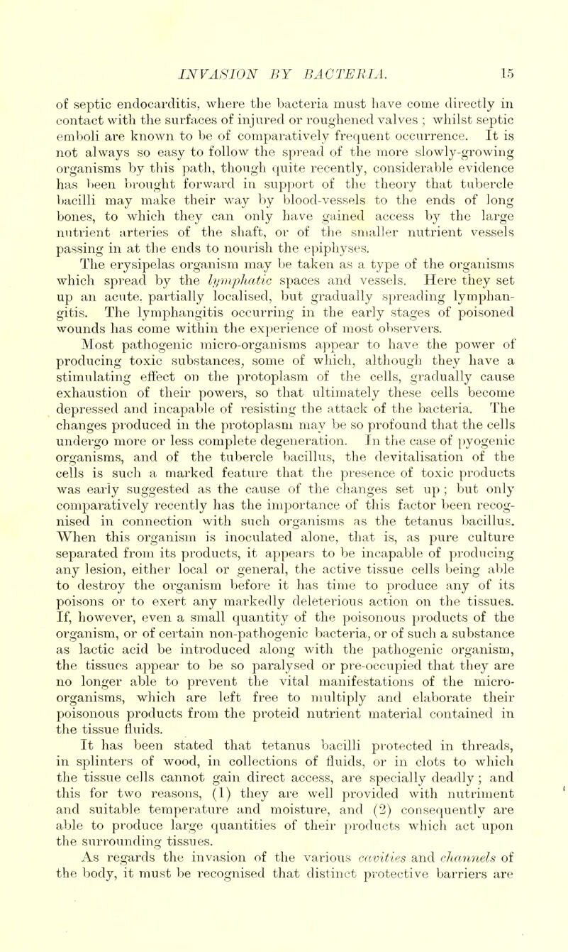 of septic endocarditis, where the bacteria must have come directly in contact with the surfaces of injured or roughened valves ; whilst septic emboli are known to be of comparatively frequent occurrence. It is not always so easy to follow the spread of the more slowly-growing organisms by this path, though quite recently, consideraVjle evidence has beeia brought forwai-d in support of the theory that tubercle bacilli may make their way by blood-vessels to the ends of long bones, to which they can only have gained access by the large nutrient arteries of the shaft, or of the smaller nutrient vessels passing in at the ends to nourish the epiphyses. The erysipelas organism may be taken as a type of the organisms which spread by the lymphatic spaces and vessels. Here they set up an acute, partially localised, but gradually spreading lymphan- gitis. The lymphangitis occurring in the early stages of poisoned wounds has come within the experience of most observei's. Most pathogenic micro-organisms a)>pear to have the power of producing toxic substances, some of which, although they have a stimulating effect on the protoplasm of the cells, gradually cause exhaustion of their powers, so that ultimately these cells become depressed and incapable of i-esisting the attack of the bacteria. The changes produced in the protoplasm may be so profound that the cells undergo more or less complete degeneration. In the case of pyogenic organisms, and of the tubercle bacillus, the devitalisation of the cells is such a marked feature that the presence of toxic products was early suggested as the cause of the changes set up ; but only comparatively recently has the importance of this factor been recog- nised in connection with such organisms as the tetanus bacillus. When this organism is inoculated alone, that is, as pure culture separated from its products, it appears to be incapable of producing any lesion, either local or general, the active tissue cells being able to destroy the oi-ganism before it has time to produce any of its poisons or to exert any markedly deleterious action on the tissues. If, however, even a small quantity of the poisonous products of the organism, or of certain non-pathogenic bacteria, or of such a substance as lactic acid be introduced along with the pathogenic organism, the tissues appear to be so paralysed or pre-occupied that they are no longer able to prevent the vital manifestations of the micro- organisms, which are left free to multiply and elaborate their poisonous products from the proteid nutrient material contained in the tissue fluids. It has been stated that tetanus bacilli protected in threads, in splinters of wood, in collections of fluids, or in clots to which the tissue cells cannot gain direct access, are specially deadly; and this for two reasons, (1) they are well provided with nutriment and suitable temperature and moisture, and (2) consequently are able to produce large quantities of their products which act upon the surrounding tissues. As regards the invasion of the various cavities and channels of the body, it must be recognised that distinct protective barriers are