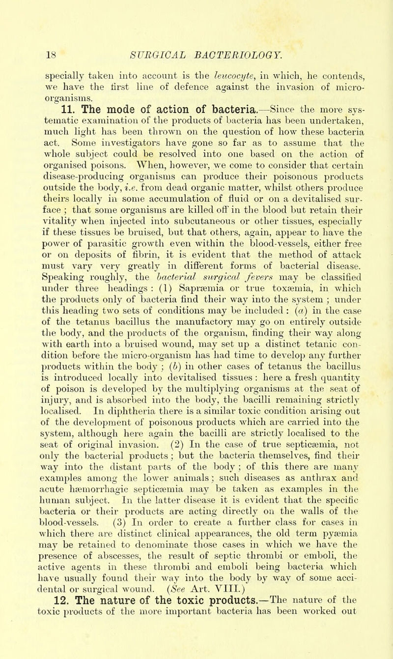 specially taken into account is the leucocyte, in which, he contends, we have the first line of defence against the invasion of micro- organisms. 11. The mode of action of bacteria.—Since the more sys- tematic examination of the products of bacteria has been undertaken, much light has been thrown on the question of how these bacteria act. Some investigators have gone so far as to assume that the whole subject could be resolved into one based on the action of organised poisons. When, however, we come to consider that certain disease-producing organisms can produce their poisonous products outside the body, i.e. from dead organic matter, wliilst others produce theirs locally in some accumulation of fluid or on a devitalised sur- face ; that some organisms are killed off' in tlie blood but retain their vitality when injected into subcutaneous or other tissues, especially if these tissues be bruised, but that others, again, appear to have the power of parasitic growth even within the blood-vessels, either free or on deposits of fibrin, it is evident that the method of attack must vary very greatly in different forms of bacterial disease. Speaking roughly, the bacterial surgical fevers may be classified under three headings : (1) Saprjemia or true toxa3mia, in which the products only of bacteria find their way into the system ; under tlds heading two sets of conditions may be included : («) in the case of the tetanus bacillus the manufactory may go on entirely outside the body, and the products of the organism, finding their way along with eai'tli into a bruised wound, may set up a distinct tetanic con- dition before the micro-organism has had time to develop any further products within the body ; (6) in other cases of tetanus the bacillus is introduced locally into devitalised tissues : here a fresh quantity of poison is developed by the multiplying organisms at the seat of injury, and is absorbed into the body, the bacilli remaining strictly localised. In diphtheria there is a similar toxic condition arising out of the development of poisonous products which are carried into the system, although here again the bacilli are strictly localised to the seat of original invasion. (2) In the case of true septicajmia, not only the bacterial products; but the bacteria themselves, find their way into the distant parts of the body ; of this there are many examples among the lower animalssuch diseases as anthrax and acute liRMnorrliagic septicajmia maj^ be taken as examples in tlie human subject. I]i the latter disease it is evident that the specific bacteria or their products are acting directly on the walls of the blood-vessels. (3) In order to create a further class for cases in which there are distinct clinical appearances, the old term pyaemia may be retained to denominate those cases in which we have the presence of abscesses, the result of septic thrombi or emboli, the active agents in these thrombi and emboli being bacteria which have usually found their way into the body by way of some acci- dental or surgical wound. {See Art. VIII.) 12. The nature of the toxic products.—The nature of the toxic products of the more important bacteria has been worked out