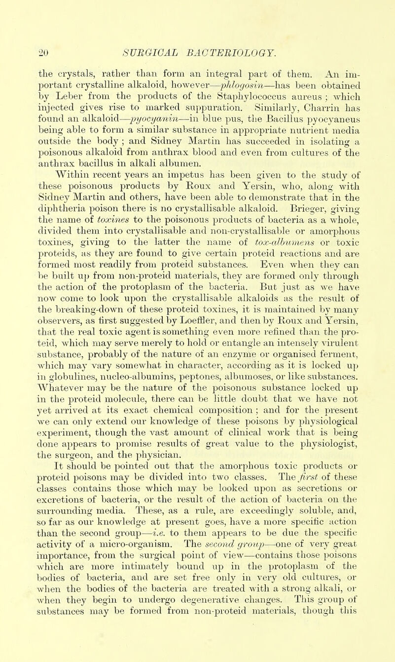 the crystals, rather than form an integi'al part of them. An im- I^ortant crystalline alkaloid, however—pldogosin—has been obtained by Leber from the products of the Staphylococcus aureus ; which injected gives rise to marked supjjuration. Similarly, Charrin has found an alkaloid—pyocyanin—in blue pus, the Bacillus pyocyaneus being able to form a similar substance in appropx'iate nutrient media outside the body ; and Sidney Martin has succeeded in isolating a poisonous alkaloid from anthrax blood and even from cultures of the anthrax bacillus in alkali albumen. Within recent years an impetus has been given to the study of these poisonous products by Roux and Yersin, who, along with Sidney Martin and others, have been able to demonstrate that in the diphtheria poison there is no crystallisable alkaloid. Brieger, giving the name of toxines to the poisonous products of bacteria as a whole, divided them into crystallisable and non-crystallisable or amorjDlious toxines, giving to the latter the name of tox-cdhtomens or toxic proteids, as they are found to give certain proteid reactions and are formed most readily from proteid substances. Even when they can be built up from non-proteid materials, they are formed only through the action of the protoplasm of the bacteria. But just as we have now come to look upon the crystallisable alkaloids as the resvilt of the breaking-down of these proteid toxines, it is maintained by many observers, as first suggested by Loeffler, and then by Boux and Yersin, that the real toxic agent is something even more refined than the pro- teid, which may serve merely to hold or entangle an intensely virulent substance, probably of the nature of an enzyme or oi'ganised ferment, which may vary somewhat in character, according as it is locked up in giobulines, nucleo-albumins, peptones, albumoses, or like substances. Whatever may be the nature of the poisonous substance locked up in the proteid molecule, there can be little doubt that we have not yet arrived at its exact chemical composition ; and for the present we can only extend our knowledge of these poisons by physiological experiment, though the vast amount of clinical work that is being done appears to promise results of great value to the physiologist, the surgeon, and the physician. It should be pointed out that the amorphous toxic products or proteid poisons may be divided into two classes. The first of these classes contains those which may be looked upon as secretions or excretions of bacteria, or the result of the action of bacteria on the suiTOunding media. These, as a rule, are exceedingly soluble, and, so fai' as our knowledge at present goes, have a more specitic action than the second group—i.e. to them apjDears to be due the sjjecitic activity of a micro-oi'ganism. The second group—one of very great importance, from the surgical point of view—contains those poisons which are more intimately bound up in the protoplasm of the bodies of bacteria, and are set free only in very old cultures, or when the bodies of the bacteria are treated with a strong alkali, or when they begin to undergo degenerative changes. This group of substances may be formed from non-proteid materials, though this