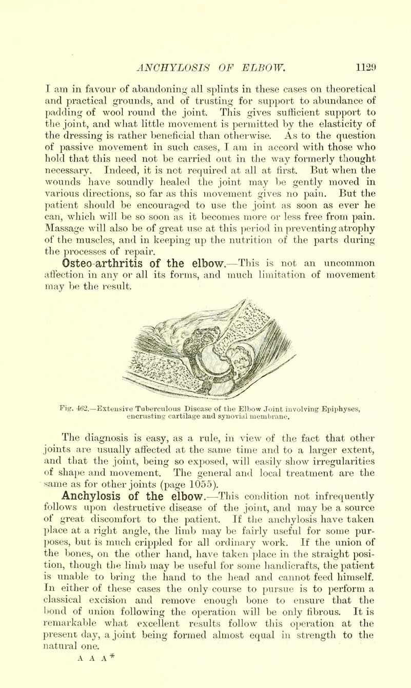 I am in favour of abandoning all splints in these cases on theoretical and practical grounds, and of trusting for support to abundance of padding of wool round the joint. This gives sufficient support to tlie joint, and what little movement is permitted by the elasticity of the dressing is rather beneficial than otherwise. As to the question of passive movement in such cases, I am in accord with those who hold that this need not be carried out in the way foi'merly tliought necessary. Indeed, it is not required at all at first. But when the wounds have soundly healed the joint may be gently moved in A'arious directions, so far as this movement gives no pain. But the patient should be encouraged to use the joint as soon as ever he can, which will be so soon as it becomes more or less free from pain. Massage will also be of great use at this jieriod in pi*eventing atrophy of the muscles, and in keeping up the nutrition of the parts during the processes of repair. Osteo arthritis of the elbow.—This is not an uncomiuon atfection in any or all its forms, and mvich limitation of movement may be the result. Fig. 4tl2.—Extensive Tuberculous Disease of the Elbow Joint involving Epiphyses, encrusting cartilage and synovial membrane. The diagnosis is easy, as a rule, in view of the fact that other joints are usually affected at the same time and to a larger extent, and that the joint, being so exposed, will easily show irregularities of shape and movement. The general and local treatment are the same as for other joints (page 1055). Anchylosis of the elbow.—This condition not infrequently follows upon destructive disease of the joint, and may be a source of great discomfort to the patient. If the anchylosis have taken place at a right angle, the limb may be fairly useful for some pur- poses, but is much crippled for all ordinary work. If the union of the bones, on the other hand, have taken place in the straight posi- tion, though the limb may be useful for some handicrafts, the patient is unable to bring the hand to the head and cannot feed himself. In either of these cases the only course to pursue is to perform a classical excision and remove enough bone to ensure that the bond of union following the operation will be only fibrous. It is remarkable what excellent results follow this operation at the present day, a joint being formed almost equal in strength to the natural one.