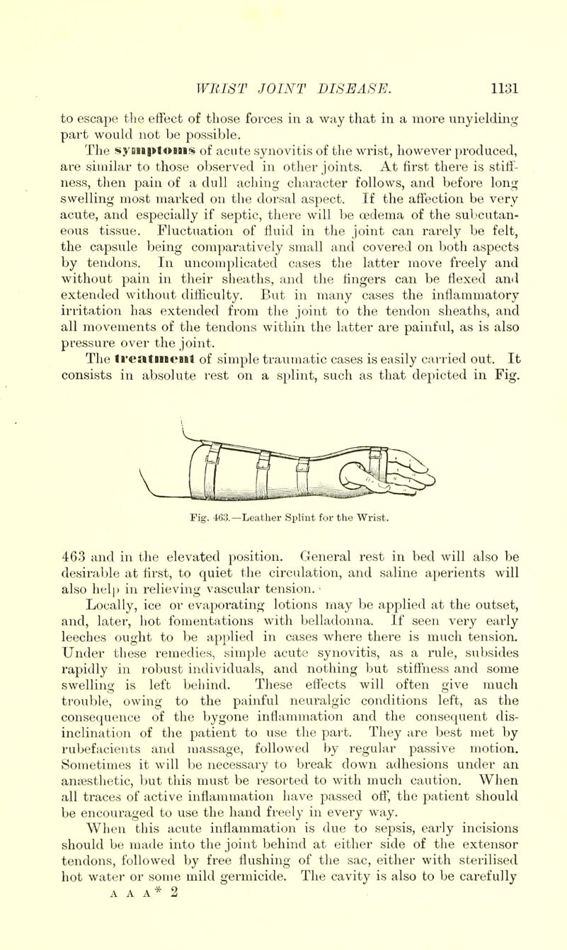 to escape tlie effect of those forces in a way that iu a more unyieldmg part would not be possible. The syaiiptoiiis of acute synovitis of the wrist, however produced, are similar to those ol)served in other joints. At first there is stiff- ness, then pain of a dull aching character follows, and before long swelling most marked on the dorsal aspect. If the affection be very acute, and especially if septic, tliere will be 03dema of the subcutan- eous tissue. Fluctuation of fluid in the joint can rarely be felt, the capsule being comparatively small and covered on both aspects by tendons. In uncomplicated cases the latter move freely and without pain in their sheaths, and the lingers can be flexed and extended without difficulty. But in many cases the inflammatory irritation has extended from the joint to the tendon sheaths, and all movements of the tendons within the latter are painful, as is also pressure over the joint. The treatineiil of simple traumatic cases is easily carried out. It consists iu absolute rest on a splint, such as that depicted in Fig. V Pig. 463.—Leather Spliut for the Wrist. 46.3 and in the elevated position. General rest in bed will also be desiraljle at hrst, to quiet the circulation, and saline aperients will also help in relieving vascular tension.- Locally, ice or evaporating lotions niay be applied at the outset, and, later, hot fomentations with belladonna. If seen very early leeches ought to be applied in cases where there is much tension. Under these remedies, simple acute synovitis, as a rule, subsides rapidly in robust individuals, and nothing but stiffness and some swelling is left behind. These effects will often give much trouble, owing to the paiiiful neui'algic conditions left, as the consequence of the bygone inflammation and the consequent dis- inclination of the patient to use the part. They are best met by rubefacients and luassage, followed by regular passive motion. Souietimes it will be necessary to break down adhesions under an aniBsthetic, but this must be resorted to with much caution. When all traces of active inflammation have passed off, the patient should be encouraged to use the hand freely in every way. When this acute inflammation is due to sepsis, early incisions should be made into the joint behind at either side of the extensor tendons, followed by free flushing of the sac, either with sterilised hot water or some mild germicide. The cavity is also to be carefully A A A* 2