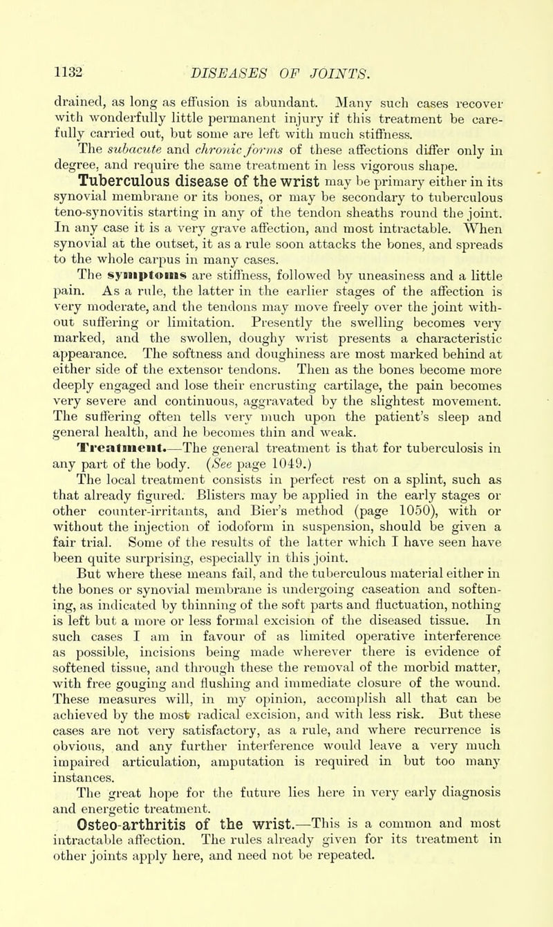 drained, as long as effusion is abundant. Many such cases recover with wonderfully little permanent injury if this treatment be care- fully carried out, but some are left with much stiffness. The subamte and cliroiiic forms of these affections differ only in degree, and require the same treatment in less vigorous shape. Tuberculous disease of the wrist may be primary either in its synovial membrane or its bones, or may be secondary to tuberculous teno-synovitis starting in any of the tendon sheaths round the joint. In any case it is a very grave affection, and most intractable. When synovial at the outset, it as a rule soon attacks the bones, and spreads to the whole carpus in many cases. The syjiiptonis are stiffness, followed by uneasiness and a little pain. As a rule, the latter in the earlier stages of the affection is very moderate, and the tendons may move freely over the joint with- out suffering or limitation. Presently the swelling becomes very marked, and the swollen, doughy wiist presents a characteristic appearance. The softness and doughiness are most marked behind at either side of the extensor tendons. Then as the bones become more deeply engaged and lose their encrusting cartilage, the pain becomes very severe and continuous, aggravated by the slightest movement. The suffering often tells very much upon the patient's sleep and general health, and he becomes thin and weak. Treatment.—The general treatment is that for tuberculosis in any part of the body. {See page 1049.) The local treatment consists in perfect rest on a splint, such as that already figured. Blisters may be applied in the early stages or other counter-irritants, and Bier's method (page 1050), with or without the injection of iodoform in suspension, should be given a fair ti'ial. Some of the results of the latter which I have seen have been quite surprising, especially in this joint. But where these means fail, and the tuberculous material either in the bones or synovial membrane is undergoing caseation and soften- ing, as indicated by thinning of the soft parts and fluctuation, nothing- is left but a more or less formal excision of the diseased tissue. In such cases I am in favour of as limited operative interference as possible, incisions being made wherever there is evidence of softened tissue, and through these the removal of the morbid matter, with free cousin and flushing and immediate closure of the wound. These measures will, in my opinion, accomplish all that can be achieved by the most radical excision, and with less risk. But these cases are not very satisfactory, as a rule, and where recurrence is obvious, and any further interference would leave a very much impaired articulation, amputation is required in but too many instances. The great hope for the future lies here in very early diagnosis and energetic treatment. Osteo-arthritis of the wrist.—This is a common and most intractable affection. The rules already given for its treatment in other joints apply here, and need not be repeated.