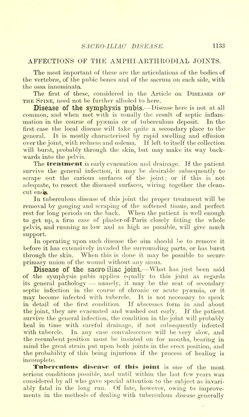 AFFECTIONS OF THE AMPHI-ARTHRODIAL JOINTS. The most impoi'tant of these are the articulations of the bodies of the vertebra?, of the pubic bones and of the sacrum on each side, with the ossa innominata. The first of these, considered in the Article on Diseases of THE Spine, need not be further alluded to here. Disease of the symphysis pubis.—Disease here is not at all common, and when met with is usually the result of septic inflam- mation in the course of pypemia or of tuberculous deposit. In the first case the local disease will take quite a secondary place to the general. It is mostly characterised by rapid swelling and effusion over the joint, with redness and oedema. If left to itself the collection will bui'st, probably through the skin, birt may make its way back- wards into the pelvis. The treatiBi«'nt is early evacuation and drainage. If the patient survive the general infection, it may be desirai)le sul)sequently to scrape out the carious surfaces of the joint; or if this is not adequate, to resect the diseased surfaces, wiring together the clean- cut entip. In tuberculons disease of this joint the proper treatment will be removal by gouging and scraping of the softened tissue, and perfect rest for long periods oji the l)ack. When the patient is well enough to get up, a firm case of plastei'-of-Paris closely fitting the whole pelvis, and running as low and as high as jjossible, will give much support. In operating upon such disease the aim should be to remove it before it has extensively invaded the surrounding parts, or has burst thi'ougla the skin. When this is done it may be possible to secure primary union of the wound without any sinus. Disease of the sacro iliac joint.—What has just ijeen said of the symphysis pubis applies equally to this joint as regards its general pathology — namely, it may be the seat of secondary septic infection in the course of chronic or acute pyaemia, or it may become infected with tubercle. It is not necessary to speak in detail of the first condition. If abscesses form in and about the joint, they are evacuated and washed out early. If the patient survive the general infection, the condition in the joint will probably heal in time with careful drainage, if not subsequently infected with tubercle. In any case convalescence will be very slow, and the recumbent position must be insisted on for months, bearing in mind the great strain put upon both joints in the erect position, and the pi'obability of this being injurious if the pi'ocess of healing is incomplete. Tiiltcrcdloiifii <Ii^oa<<c of tliis joint is one of the most serious conditions possible, and until within the last few years was considered by all who gave special attention to the subject as invari- ably fatal in the long run. Of late, however, owing to improve- ments in the methods of dealing with tuberculous disease generally