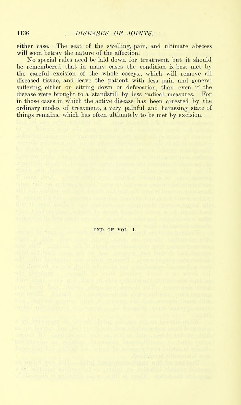 either case. The seat of the swelling, pain, and ultimate abscess will soon betray the nature of the affection. No special rules need be laid down for treatment, but it should be remembered that in many cases the condition is best met by the careful excision of the whole coccyx, which will remove all diseased tissue, and leave the patient with less pain and general suffering, either on sitting down or deffecation, than even if the disease were brought to a standstill by less radical measures. For in those cases in which the active disease has been ari-ested by the ordinary modes of treatment, a very painful and harassing state of things remains, which has often ultimately to be met by excision. END OF VOL. I.