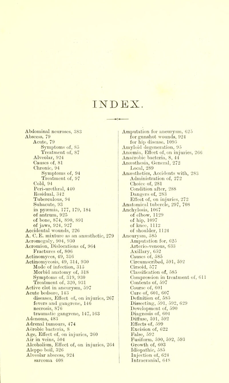 INDEX. Abdominal neuroses, 383 Abscess, 79 Acute, 79 Symptoms of, So Treatment of, 87 Alveolar, 924 Causes of, 81 Chi-onic, 94 Symptoms of, 94 Treatment of, 97 Cold, 94 Peri-urethral, 440 Residual, 342 Tuberculous, 94 Subacute, 93 in pyajmia, 177, 179, 184 of antrum, 925 of bone, 874, 890, 891 of jaws, 924, 927 Accidental wounds, 226 A. C. E. mixture as an ana3sthetie, 279 Acromegaly, 904, 930 Acromion, Dislocations of, 904 Fractures of, 80G Actinomyces, 49, 316 Actinomycosis, 49, 314, 930 Mode of infection, 31.5 Morbid anatomy of, 318 Symptoms of, 319, 930 Treatment of, 320, 931 Active clot in aneurysm, 597 Acute bedsore, 143 diseases, Effect of, on injuries, 267 fevers and gangrene, 146 necrosis, 876 traumatic gangrene, 147, 163 Adenoma, 483 Adrenal tumours, 474 Aerobic bacteria, 8 Age, Effect of, on injuries, 260 Air in veins, 504 Alcoholism, Effect of, on inj uries, 264 Aleppo boil, 326 Alveolar abscess, 924 sarcoma 408 Amputation fur aneurysm, 625 for gunshot wounds, 924 for hip disease, 1095 Am}'l(jid degeneration, 95 Anaemia, Effect of, on injuries, 266 Anaerobic bacteria, 8, 44 Anaisthesia, General, 272 Local, 289 AncBsthetics, Accidents with, 283 Administration of, 272 Choice of, 281 Condition after, 288 Dangers of, 283 Effect of, on injuries, 272 Anatomical tubercle, 297, 708 Anchylosis, 1067 of elbow, 1129 of hip, 1097 of knee, 1112 of shoulder, 1124 Aneurysm, 585 Amputation for, 625 Arterio-venous, 633 Axillary', 652 Causes of, 585 Circumscribed, 591, 592 Cirsoid, 577 Classification of, 585 Compression in treatment of, 611 Contents of, 597 Course of, 601 Cure of, 601, 607 Definition of, 585 Dissecting, 591, 592, 629 Development of, 590 Diagnosis of, 604 Diffuse, 591, 592 Effects of, 599 Excision of, 622 False, 592 Fusiform, 590, 592, 593 Growth of, 603 Idiopathic, 585 Injection of, 624 Intracranial, 64 S