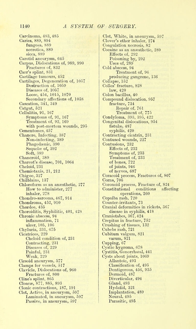 Carcinoma, 483, 485 Caries, 889, 894 fungosa, 889 necrotica, 889 sicca, 889 Carotid aneurysm, 645 Carpus, Dislocations of, 989, 990 Fractures of, 832 Cai-r's splint, 831 Cartilage tumours, 452 Cartilages, Degeneration of, 1057 Destruction of, 1059 Diseases of, 1057 Loose, 454, 1015, 1070 Secondary affections of, 1058 Caseation, 341, 349 Catgut, 521 Cellulitis, 91, 167 Symptoms of, 91, 167 Treatment of, 92, 169 with post-mortem wounds, 295 Cementomes, 457 Chancre, Infecting, 387 Non-infecting, 389 Phagedenic, 390 Sequehe of, 392 Soft, 389 Chancroid, 389 Charcot's disease, 701, 1064 Cheloid, 231 Chemiotaxis, 21, 212 Chigoe, 327 Chilblains, 137 Chloroform as an anaesthetic, 277 How to administer, 277 inhaler, 278 Chondro-sarcoma, 467, 914 Chondroma, 452, 910 Chordee, 435 Choroiditis, Syphilitic, 401, 428 Chronic abscess, 94 inflammation, 71 ulcer, 105, 106 Chyluria, 331, 675 Cicatrices, 229 Cheloid condition of, 231 Contracting, 231 Diseases of, 229 Painful, 231 Weak, 229 Cirsoid aneurysm, 577 Clamps for vessels, 517 Clavicle, Dislocations of, 960 Fractures of, 800 Cline's splint. 865 CloaCcB, 877, 885, 893 Clonic contractions, 187, 191 Clot, Active, in aneurysm, 597 Laminated, in aneurysm, 597 Passive, in aneurysm, 597 Clot, White, in aneurysm, 597 Clover's ether inhaler, 274 Coagulation necrosis, 82 Cocaine as an anaesthetic, 289 Effects of, 292 Poisoning by, 292 Uses of, 289 Cold abscess, 94 Treatment of, 96 producing gangrene, 136 Collapse, 152 Colles' fracture, 828 law, 420 Colon bacillus, 40 Compound dislocation, 957 fractm-e, 734 Eepair of, 761 Treatment of, 775 Condyloma, 393, 395, 422 Congenital dislocations, 954 fistulse, 487 syphilis, 420 Contracting cicatrix, 231 Contused wounds, 227 Contusions, 232 Effects of, 232 Symj)toms of, 233 Treatment of, 233 of bones, 722 of joints, 946 of nerves, 687 Coracoid process. Fractures of, 807 Corns, 706 Coronoid process, Fracture of, 824 Constitutional conditions affecting operations, 260 Copaiba rash, 720 Counter-irritants, 73 Cranial deformities in rickets, 367 disease in syphilis, 418 Craniotabes, 367, 424 Crepitus in fractui-e, 752 Crushing of tissues, 132 Cubebs rash, 721 Cubitum valgum, 821 varum, 821 Cupping, 67 C}-stic hygroma, 678 Cystitis, G-onorrhoeal, 441 Cysts about joints, 1069 Allantoic, 493 Classification of, 495 Dentigerous, 456, 935 Dermoid, 487 Diverticular, 494 Gland, 493 Hydatid, 321 Implantation, 489 Neural, 495 Parasitic, 495