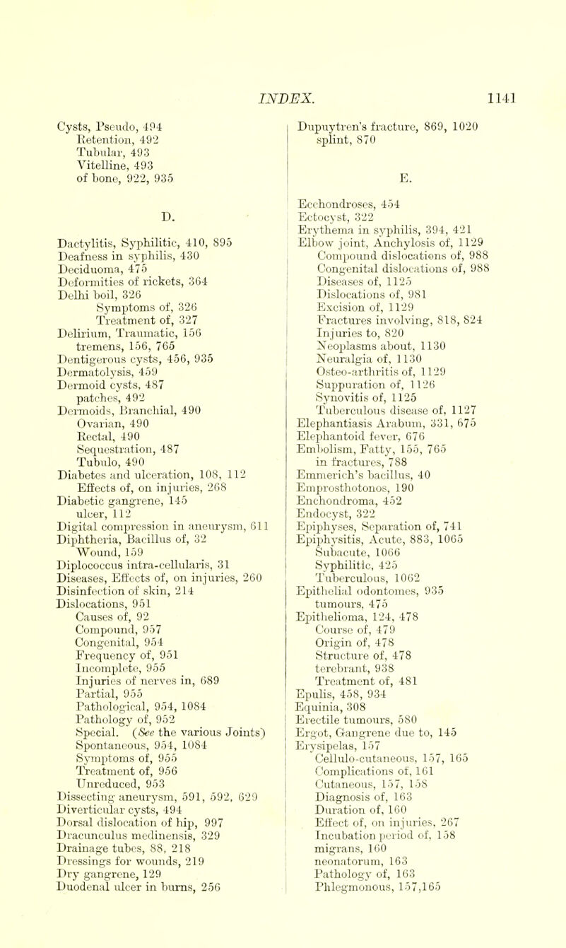 Dupuytrcn's fracturo, 869, 1020 splint, 870 Cysts, Psendo, 4P4 Retention, 492 Tubular, 493 Vitelline, 493 of bone, 922, 935 D. Dactylitis, Syphilitic, 410, 895 Deafness in syphilis, 430 Deciduoma, 475 Deformities of rickets, 364 Delhi boil, 326 Symptoms of, 326 Treatment of, 327 Delirium, Traumatic, 156 tremens, 156, 765 Dentigerous cysts, 456, 935 Dormatolysis, 459 Dermoid cysts, 487 patches, 492 Dei-moids, Branchial, 490 Ovarian, 490 Eectal, 490 Sequestration, 487 Tubulo, 490 Diabetes and ulceration, 108, 112 Effects of, on injuries, 268 Diabetic gangrene, 145 ulcer, 112 Digital compression in aneurysm, 611 Diphtheria, Bacillus of, 32 Wound, 159 Diplococcus intra-cellularis, 31 Diseases, Effects of, on injuries, 260 Disinfection of skin, 214 Dislocations, 951 Causes of, 92 Compound, 957 Congenital, 954 Fi-equency of, 951 Incomplete, 955 Injuries of nerves in, 689 Partial, 955 Pathological, 954, 1084 Pathology of, 952 Special. {See the various Joints) Spontaneous, 954, 1084 Symptoms of, 955 Treatment of, 956 Unreduced, 953 Dissecting aneur3'sm, 591, 592, 629 Diverticular cysts, 494 Dorsal dislocation of hip, 997 Dracunculus medinensis, 329 Drainage tubes, 88, 218 Dressings for wounds, 219 Dry gangrene, 129 Duodenal ulcer in bums, 256 Ecchondroses, 454 Ectocyst, 322 Erythema in syphilis, 394, 421 Elbow joint, Anchylosis of, 1129 Compound dislocations of, 988 Congenital dislocations of, 988 Diseases of, 1125 Dislocations of, 981 Excision of, 1129 Fractures involving, 818, 824 Injuries to, 820 Neoplasms about, 1130 Neuralgia of, 1130 Osteo-arthritis of, 1129 Suppuration of, 1126 Synovitis of, 1125 Tuberculous disease of, 1127 Elephantiasis Arabum, 331, 675 Elephantoid fever, 676 Embolism, Fatty, 155, 765 in fractuix's, 788 Emmerich's bacillus, 40 Emprosthotonos, 190 Enchoudroma, 452 Endocyst, 322 Epiphyses, Separation of, 741 Epiphysitis, Acute, 883, 1065 Subacute, 1066 Syphilitic, 425 Tuberculous, 1062 Epithelial odontomes, 935 tumours. 475 Epithelioma, 124, 478 Course of, 479 Origin of, 478 Structure of, 478 tercbrant, 938 Treatment of, 481 Epulis, 458, 934 Equinia, 308 Erectile tumoui-s, 580 Ergot, Gangrene due to, 145 Erysipelas, 157 Cellulo-cntaneous, 157, 165 Complications of, 161 Cutaneous, 157, 158 Diagnosis of, 163 Duration of, 160 Effect of, on injuries, 267 Incubation period of, 158 migrans, 160 neonatorum, 163 Pathology of, 163 Phlegmonous, 157,165