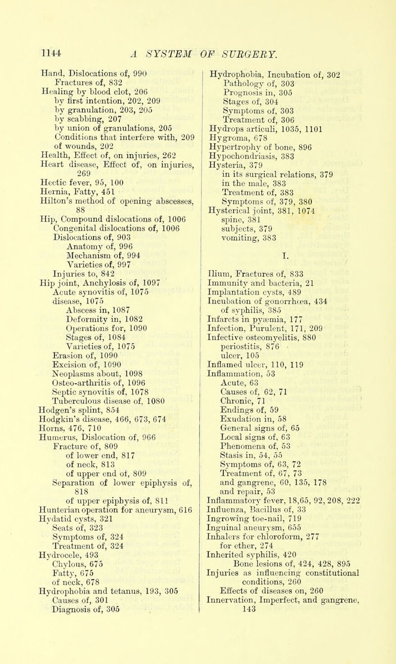 Hand, Dislocations of, 990 Fractures of, 832 Healing by blood clot, 206 by first intention, 202, 209 by granulation, 203, 205 by scabbing, 207 by union of granulations, 205 Conditions that interfere with, 209 of wounds, 202 Health, Efl'ect of, on injuries, 262 Heart disease. Effect of, on injuries, 269 Hectic fever, 95, 100 Hernia, Fatty, 451 Hilton's method of opening abscesses, 88 Hip, Compound dislocations of, 1006 Congenital dislocations of, 1006 Dislocations of, 903 Anatomj' of, 996 Mechanism of, 994 Varieties of, 997 Injuries to, 842 Hi]3 joint. Anchylosis of, 1097 Acute synovitis of, 1075 disease, 1075 Abscess in, 1087 Deformity in, 1082 Operations for, 1090 Stages of, 1084 Varieties of, 1075 Erasion of, 1090 Excision of, 1090 Neoplasms about, 1098 Osteo-arthiitis of, 1096 Septic synovitis of, 1078 Tuberculous disease of. 1080 Hodgen's splint, 854 Hodgkin's disease, 466, 673, 674 Horns, 476, 710 Humerus, Dislocation of, 966 Fracture of, 809 of lower end, 817 of neck, 813 of upper end of, 809 Separation of lowei' epiphysis of, 818 of upper epiphysis of, 811 Hunterian operation for aneurysm, 616 Hydatid cj'sts, 321 Seats of, 323 Sj'mptoms of, 324 Treatment of, 324 Hydrocele, 493 Chylous, 675 Fatty, 675 of neck, 678 Hydrophobia and tetanus, 193, 305 Causes of, 301 Diagnosis of, 305 Hydrophobia, Incubation of, 302 Pathology of, 303 Prognosis in, 305 Stages of, 304 Symptoms of, 303 Treatment of, 306 Hydrops articuli, 1035, 1101 Hygroma, 678 Hypertrophy of bone, 896 Hypochondriasis, 383 Hysteria, 379 in its surgical relations, 379 in the male, 383 Treatment of, 383 Symptoms of, 379, 380 Hysterical joint, 381, 1074 spine, 381 subjects, 379 vomiting, 383 I. Ilium, Fractures of, 833 Immunity and bacteria, 21 Implantation cysts, 489 Incubation of gonorrhoea, 434 of syphilis, 385 Infarcts in py;vmia, 177 Infection, Purulent, 171, 209 Infective osteomyelitis, 880 periostitis, 876 ulcer, 105 Inflamed ulcer, 110, 119 Inflammation, 53 Acute, 63 Causes of, 62, 71 Chronic, 71 Endings of, 59 Exudation in, 58 General signs of, 65 Local signs of, 63 Phenomena of, 53 Stasis in, 54, 55 Symptoms of, 63, 72 Treatment of, 67, 73 and gangrene, 60, 135, 178 and repair, 53 Inflammatory fever, 18,65, 92, 208, 222 Influenza, Bacillus of, 33 Ingrowing toe-nail. 719 Inguinal aneurysm, 655 Inhalers for chloroform, 277 for ether, 274 Inherited syphilis, 420 Bone lesions of, 424, 428, 895 Injm-ies as influencing constitutional conditions, 260 Effects of diseases on, 260 Innervation, Imperfect, and gangTcne. 143