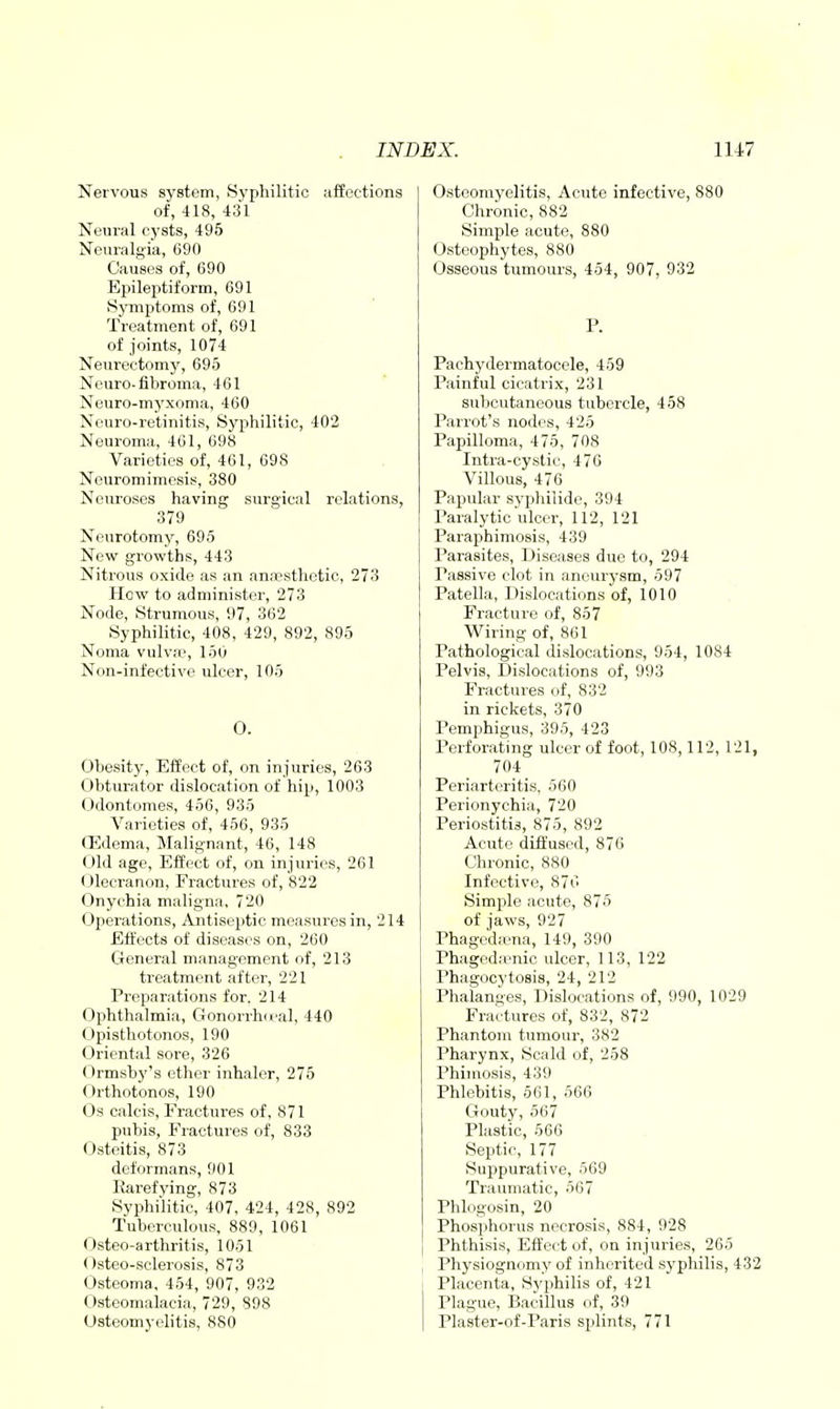 Nervous system, Syphilitic affections of, 418, 431 Neural cysts, 495 Neuralgia, 690 Causes of, 690 Epileptiform, 691 Symptoms of, 691 Treatment of, 691 of joints, 1074 Neurectomjr, 695 Neuro-fibroma, 461 Neuro-myxoma, 460 Neuro-retinitis, Syphilitic, 402 Neuroma, 461, 698 Varieties of, 461, 698 Neuromimesis, 380 Neuroses having surgical relations, 379 Neurotomy, 695 New growths, 443 Nitrous oxide as an ann?sthotic, 273 How to administer, 273 Node, Strumous, 97, 362 Syphilitic, 408, 429, 892, 895 Noma vulva', 150 Non-infective ulcer, 105 O. Obesity, Effect of, on injuries, 263 Obturator dislocation of hip, 1003 (Jdontomes, 456, 935 Varieties of, 456, 935 (Edema, Malignant, 46, 148 Old age. Effect of, on injuries, 261 (Jlecrauon, Fractures of, 822 Onychia maligna, 720 Operations, Antiseptic measures in, 214 Effects of diseases on, 260 General management of, 213 treatment after, 221 Preparations for. 214 Ophthalmia, Gonorrh(«'al, 440 ((pisthotonos, 190 Oriental sore, 326 Ormsby's ether inhaler, 275 Orthotonos, 190 Os calcis, Fractures of, 871 pubis, Fractures of, 833 Osteitis, 873 deformans, 901 Rarefying, 873 Syphilitic, 407, 424, 428, 892 Tuberculous, 889, 1061 Osteo-arthritis, 1051 Osteo-sclerosis, 873 Osteoma, 454, 907, 932 Osteomalacia, 729, 898 Osteomyelitis, 880 Osteomyelitis, Acute infective, 880 Chronic, 882 Simple acute, 880 Osteophytes, 880 Osseous tumours, 454, 907, 932 P. Pachydermatocele, 459 Painful cicatrix, 231 subcutaneous tubercle, 458 Parrot's nodes, 425 Papilloma, 475, 708 Intra-cystic, 476 Villous, 476 Papular syphilide, 394 Paralytic ulcer, 112, 121 Paraphimosis, 439 Parasites, Diseases due to, 294 Passive clot in aneurysm, 597 Patella, Dislocations of, 1010 Fracture of, 857 Wiring of, 861 Pathological dislocations, 954, 1084 Pelvis, Dislocations of, 993 Fractures of, 832 in rickets, 370 Pemphigus, 395, 423 Perforating ulcer of foot, 108,112, 121, 704 Periarteritis, 560 Perionychia, 720 Periostitis, 875, 892 Acute diffused, 876 Chronic, 880 Infective, 876 Simple acute, 875 of jaws, 927 Phagediena, 149, 390 Phagedienic ulcer, 113, 122 Phagocytosis, 24, 212 Phalanges, Dislocations of, 990, 1029 Fra'ctures of, 832, 872 Phantom tumour, 382 Pharynx, Scald of, 258 Phimosis, 439 Phlebitis, 661, 566 Gouty, 567 Plastic, 566 Septic, 177 Suppurative, 569 Traumatic, 567 Phlc.gosin, 20 Phosphorus necrosis, 884, 928 Phthisis, Effect of, on injuries, 265 Physiognomy of inherited syphilis, 432 Placenta, Syphilis of, 421 Plague, Bacillus of, 39 Plaster-of-Paris splints, 771