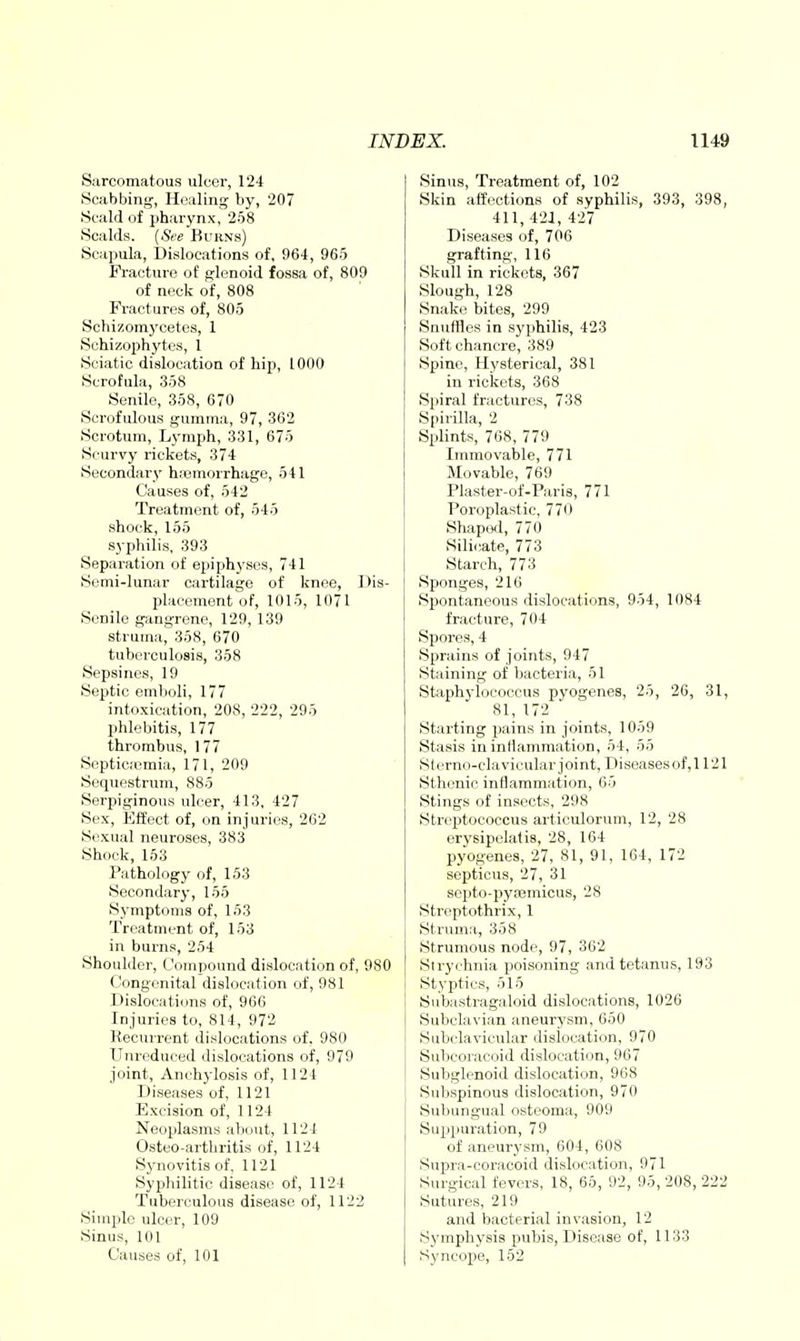 Sarcomatous ulcer, 124 Scabbing, Healing by, 207 Scald of pharynx, 258 Scalds. {Sfe Burns) Scapula, Dislocations of, 964, 965 Fracture of glenoid fossa of, 809 of neck of, 808 Fractures of, 805 Schizomj'cetes, 1 Sohizophytes, 1 Sciatic dislocation of hip, 1000 Scrofula, 358 Senile, 358, 670 Scrofulous gumma, 97, 362 Scrotum, Lymph, 331, 675 Scurvy rickets, 374 Secondary hiiemorrhage, 541 Causes of, 542 Treatment of, 545 shock, 156 syphilis, 393 Separation of epiph3'ses, 741 Semi-lunar cartilage of knee, Dis- placement of, 1015, 1071 Senile gangrene, 129, 139 struma, 358, 670 tuberculosis, 358 Sepsines, 19 Septic emboli, 177 intoxication, 208, 222, 295 phlebitis, 177 thrombus, 177 Septicemia, 171, 209 Sequestrum, 885 Serpiginous ulcer, 413, 427 Sex, Effect of, on injuries, 262 Sexual neuroses, 383 Shock, 153 Pathology of, 153 Secondary, 155 Symptoms of, 153 Treatment of, 153 in burns, 254 Shoulder, Compound dislocation of, 980 Congenital dislocation of, 981 Dislocations of, 966 Injuries to, 814, 972 Recurrent dislocations of, 980 Unreduced dislocations of, 979 joint. Anchylosis of, 1124 Diseases of, 1121 Excision of, 1124 Neoplasms about, 1121 Osteo-arthritis of, 1124 Synovitis of, 1121 Syphilitic disease of, 1124 Tuberculous disease of, 1122 Simple ulcer, 109 Sinus, 101 Causes of, 101 Sinus, Treatment of, 102 Skin affections of syphilis, 393, 398, 411, 421, 427 Diseases of, 706 grafting, 116 Skull in rickets, 367 Slough, 128 Snake bites, 299 Snuffles in sj'philis, 423 Soft chancre, 389 Spine, Hysterical, 381 in rickets, 368 Spiral fractures, 738 Spirilla, 2 Splints, 768, 779 Immovable, 771 Movable, 769 Plaster-of-Paris, 771 Poroplastic, 770 Shaped, 770 Silicate, 773 Starch, 773 Sponges, 216 Spontaneous dislocations, 954, 1084 fracture, 704 Spores, 4 Sprains of joints, 947 Staining of bacteria, 51 Staphylococcus pyogenes, 25, 26, 31, 81, 172 Starting pains in joints, 1059 Stasis in inflammation, 54, 55 Slerno-clavicular joint, Diseasesof,ir21 Sthenic inflammation, 65 Stings of insects, 298 Streptococcus articulorum, 12, 28 erysipclatis, 28, 164 pyogenes, 27, 81, 91, 164, 172 septicus, 27, 31 septo-pytEmicus, 28 Streptothrix, 1 Struma, 358 Strumous node, 97, 362 Strychnia poisoning and tetanus, 193 i Styjitirs, 515 I Subastragaloid dislocations, 1026 Subclavian aneurysm, 650 Subclavicular dislocation, 970 Subcoracoid dislocation, 967 Subglenoid dislocation, 968 Subspinous dislocation, 970 Subungual osteoma, 909 Suj^puration, 79 of aneurysm, 604, 608 Supra-coracoid dislocation, 971 Surgical fevers, 18, 65, 92, 95, 208, 222 Sutures, 219 and bacterial invasion, 12 Symphysis pubis. Disease of, 1133 Syncope, 152