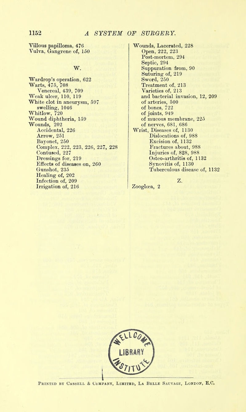 Villous papilloma, 476 Vulva, Gangrene of, 150 W. Wardrop's operation, 622 Warts, 475, 708 Venereal, 439, 709 Weak ulcer, 110, 119 White clot in aneurysm, 597 swelling, 1046 Whitlow, 720 Wound diphtheria, 159 Wounds, 202 Accidental, 226 Arrow, 251 Bayonet, 250 Complex, 222, 223, 226, 227, 228 Contused, 227 Dressings for, 219 Effects of diseases on, 260 Gunshot, 235 Healing of, 202 Infection of, 209 Irrigation of, 216 Wounds, Lacerated, 228 Open, 222, 223 Post-mortem, 294 Septic, 294 Suppuration from, 90 Suturing of, 219 Sword, 250 Treatment of, 213 Varieties of, 213 and bacterial invasion, 12, 209 of arteries, 500 of bones, 722 of joints, 949 of mucous membrane, 225 of nerves, 681, 686 Wrist, Diseases of, 1130 Dislocations of, 988 Excision of, 1132 Fractures about, 988 Injuries of, 828, 988 Osteo-arthritis of, 1132 Synovitis of, 1130 Tuberculous disease of, 1132 Z. Zoogloea, 2 LIBRARY Pbikted by Cassell & Company, Limitbd, La Belle Sauvage, London, B.C.