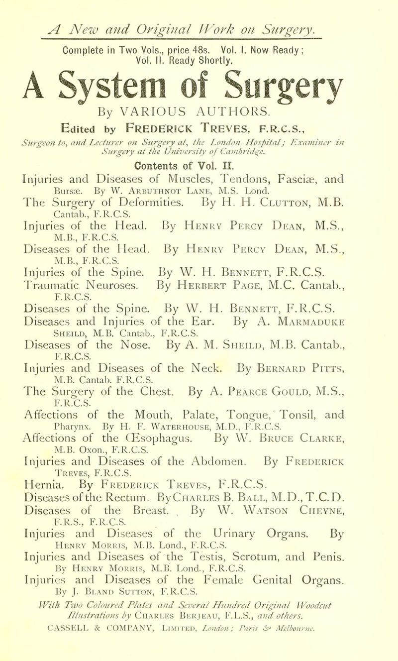 A New and Original JJ^ork on Stirgery. Complete in Two Vols., price 48s. Vol. I. Now Ready; Vol. II. Ready Shortly. A System of Surgery By VARIOUS AUTHORS. Edi ted by Frederick Treves, f.r.c.s., Sm'geon to, ajtd Lecturer on Surgery at, the London Hospital; Examiner in Surgery at the University of Cambridge. Contents of Vol. II. Injuries and Diseases of Muscles, Tendons, Fasciae, and Bursse. By W. Arbuthnot Lane, M.S. Lond. The Surgery of Deformities. By H. H. Glutton, M.B. Cantab., F.R.C.S. Injuries of the Head. By Henry Percy Dkan, M.S., M.B., F.R.C.S. Diseases of the Head. By Henry Percy Dean, M.S., M.B., F.R.C.S. Injuries of the Spine. By W. H. Bennett, F.R.C.S. Traumatic Neuroses. By Herbert Page, M.C. Cantab., F.R.C.S. Diseases of the Spine. By W. H. Bennett, F.R.C.S. Diseases and Injuries of the Ear. By A. Marmaduke Sheild, M.B. Cantab., F.R.C.S. Diseases of the Nose. By A. M. Siieild, M.B. Cantab., F.R.C.S. Injuries and Diseases of the Neck. By Bernard Pitts, M.B. Cantal). F.R.C.S. The Surgery of the Chest. By A. Pearce Gould, M.S., F.R.C.S. Affections of the Mouth, Palate, Tongue, Tonsil, and Pharynx. By H. F. Waterhouse, M.D., P\R.C.S. Affections of the (Esophagus. By W. Bruce Clarke, M.B. Oxon., F.R.C.S. Injuries and Diseases of the Abdomen. By Frederick Treves, F.R.C.S. Hernia. By Frederick Treves, F.R.C.S. Diseases of the Rectum. By Charles B. Ball, M.D.,T.C.D. Diseases of the Breast. . By W. Watson Cheyne, F.R.S., F.R.C.S. Injuries and Diseases of the Urinary Organs. By Henry Morris, M.B. Lond., F.R.C.S. Injuries and Diseases of the Testis, Scrotum, and Penis. By Henry Morris, M.B'. Lond., F.R.C.S. Injuries and Diseases of the Female Genital Organs. By J. Bland Sutton, F.R.C.S. With Two Coloured Plates and Several Hundred Original Woodcut Illustrations by Charles Berjeau, F.L.S., and others.