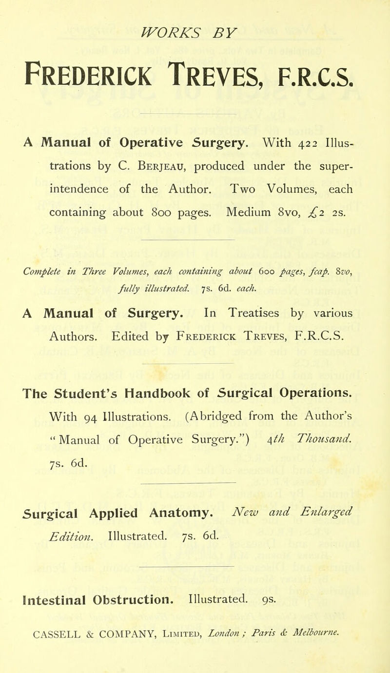 IVORKS BY Frederick Treves, f.r.c.s. A Manual of Operative Surgery. With 422 Illus- trations by C. Berjeau, produced under the super- intendence of the Author. Two Volumes, each containing about 800 pages. Medium 8vo, £2 2s. Complete in Three Volu>?ies, each containing about 600 pages, fcap. Zvo, fully illustrated. 7s. 6d. each. A Manual of Surgery. In Treatises by various Authors. Edited by Frederick Treves, F.R.C.S. The Student's Handbook of Surgical Operations. With 94 Illustrations. (Abridged from the Author's  Manual of Operative Surgery.) Thousand. 7s. 6d. Surgical Applied Anatomy. New and Enlarged Edition. Illustrated. 7s. 6d. Intestinal Obstruction. Illustrated. 9s.