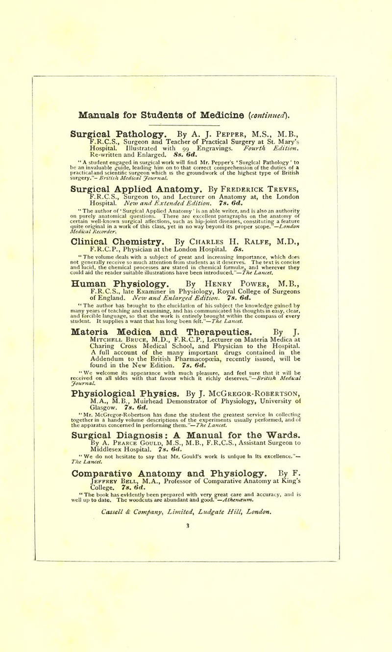 Manuals for Students of Medicine [continued). Surgical Pathology. By A. J. Pepper, M.S., M.B., F.R.C.S., Surgeon and Teacher of Practical Surgery at St. Mary's Hospital. Illustrated with 99 Engravings. Fourth Edition, Re-written and Enlarged. Ss. Sd.  A student engaged in surgical work will find Mr. Pepper's ' Surgical Pathology ' to he an invaluable guide, leading him on to that correct comprehension of the duties of a practical and scientific surgeon which is the groundwork of the highest type of British surgery.■'- Jirifish Medical yournal. Surgical Applied Anatomy. By Frederick Treves, F.R.C.S., Surgeon to, and Lecturer on Anatomy at, the London Hospital. New and Extended Edition. 7s, Gd,  The author of' Surgical Applied Anatomy ' is an able writer, and is also an authority on purely anatomical questions. There are excellent paragraphs on the anatomy of certain well-known surgical affections, such as hip-joint diseases, constituting a feature (|uite original in a work of this class, yet in no way beyond its proper scope.—London Medical Recorder. Clinical Chemistry, By Charles H. Ralfe, M.D., F.R.C.P., Physician at the London Hospital. 5s,  The volume deals with a subject of great and increasing importance, which does not generally receive so much attention from students as it deserves. The text is concise and lucid, the chemical processes are stated in chemical formulne, and wherever they could aid the reader suitable illustrations have been introduced.—The Lancet. Human Physiology. By Henry Power, M.B., F.R.C.S., late Examiner in Physiology, Royal College of Surgeons of England, Neiv a?id Enlarged Edition. 7s. 6d.  The author has brought to the elucidation of his subject the knowledge grained by many years of teaching and examining, and has communicated his thoughts in easy, clear, and forcible language, so that the work is entirely brought within the compass of every student. It supplies a want that has long been felt.—The Lancet. Materia Medica and Therapeutics. By J. Mitchell Bruce, M.D., F.R.C.P., Lecturer on Materia Medica at Charing Cross Medical School, and Physician to the Hospital. A full account of the many important drugs contained in the Addendum to the British Pharmacopoeia, recently issued, will be found in the New Edition. 7s, 6d, We welcome its appearance with much pleasure, and feel sure that it will be received on all sides with that favour which it richly deserves.—British Aledicat yournal. Physiological Physics. By J. McGregor-Robertson, M.A., M. B., Muirhead Demonstrator of Physiology, University oi Glasgow. 7s, 6d. Mr. McGregor-Robertson has done the student the greatest service in collecting together in a handy volume descriptions of the experiments usually performed, and of the apparatus concerned in performing them.—The Lancet. Siirgical Diagnosis: A Manual for the Wards. By A. Pearce Gould, M.S., M.B., F.R.C.S., Assistant Surgeon to Middlesex Hospital. 7s. Hd.  We do not hesitate to say that Mr. Gould's work Is unique In Its excellence.'— The Lancet. Comparative Anatomy and Physiology. By F. Jeffrey Bell, M.A., Professor of Comparative Anatomy at King's College. 7s. tid.  The book has evidently been prepared with very ijreat care and accuracy, and is well up to date. The woodcuts are abundant and good.'—Athtnaum, Cassell & Company, Limited, Ludgate Hill, London,