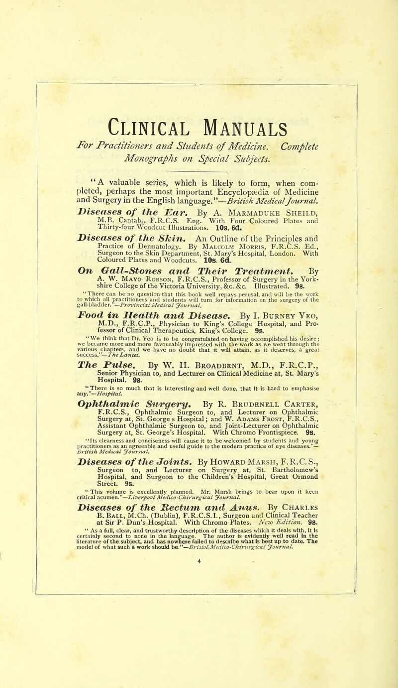 Clinical Manuals For Practitioners and Students of Medicine. Complete Monographs on Special Subjects. A valuable series, which is likely to form, when com- pleted, perhaps the most important Encyclopadia of Medicine and Surgery in the English language. —i?;>-zVw/4 MedicalJournal. Diseases of the Ear. By A. Marmaduke Sheild, M.E. Cantab., F.R.C.S. Eng. With Four Coloured Plates and Thirty-four Woodcut Illustrations. lOs. 6(1. Diseases of the Skin. An Outline of the Principles and Practice of Dermatology. By Malcolm Morris, F.R.C.S. Ed., Surgeon to the Skin Department, St. Mary's Hospital, London. With Coloured Plates and Woodcuts. lOS. 6d. On Gail-Stones and Their Treatment. By A. W. Mayo Robson, F.R.C.S., Professor of Surgery in the York- shire College of the Victoria University, &c. &c. Illustrated. 9s.  There can be no question that this book well repays perusal, and will be the work to which all practitioners and students will turn for information on the surgery of the gall-bladder.—/'roz^i^itrj'a/ Medical Journal. Food in Health and Disease. By I. Burney Yeo, M.D., F.R.C.P., Physician to King's College Hospital, and Pro- fessor of Clinical Therapeutics, King's College. 9s.  We think that Dr. Yeo is to be congratulated on having accomplished his desire; we became more and more favourably impressed with the work as we went through the various chapters, and we have no doubt that it will attain, as it deserves, a great success.''—The Lancet, The Pulse. By W. H. Broadbknt, M.D., F.R.C.P., Senior Physician to, and Lecturer on Clinical Medicine at, St. Mary's Hospital. 9S.  There is so much that is interesting and well done, that it is hard to emphasise any.''—Hospital. Ophthalmic Surgery. By R. Brudenell Carter, F.R.C.S., Ophthalmic Surgeon to, and Lecturer on Ophthalmic Surgery at, St. George s Hospital; and W. Adams Frost, F.R.C.S., Assistant Ophthalmic Surgeon to, and Joint-Lecturer on Ophthalmic Surgery at, St. George's Hospital. With Chromo Frontispiece. 9s, Its clearness and conciseness will cause it to be welcomed by students and young practitioners as an agreeable and useful guide to the modern practice of eye diseases.— British Medical Journal. Diseases of the Joints. By Howard Marsh, F. R.C. .S., Surgeon to, and Lecturer on Surgery at, St. Bartholomew's Hospital, and Surgeon to the Children's Hospital, Great Ormond Street. 98.  This volume is excellently planned, Mr. Marsh brings to bear upon it keen critical acumen,—Liverpool Medico-Chirurgical Journal. Diseases of the Hectum, and Anus. By Charles B. Ball, M.Ch. (Dublin), F.R.C.S,I,, Surgeon and Clinical Teacher at Sir P. Dun's Hospital. With Chromo Plates. New Edition. 9S.  As a full, clear, and trustworthy description of the diseases which It deals with, It is certainly second to none in the language. The author is evidently well read In the literature of the subject, and has nowhere failed to describe what Is best up to date. The model of what such a work should be,—BristoUMcdico-Chirt<rgical Joitrnal.