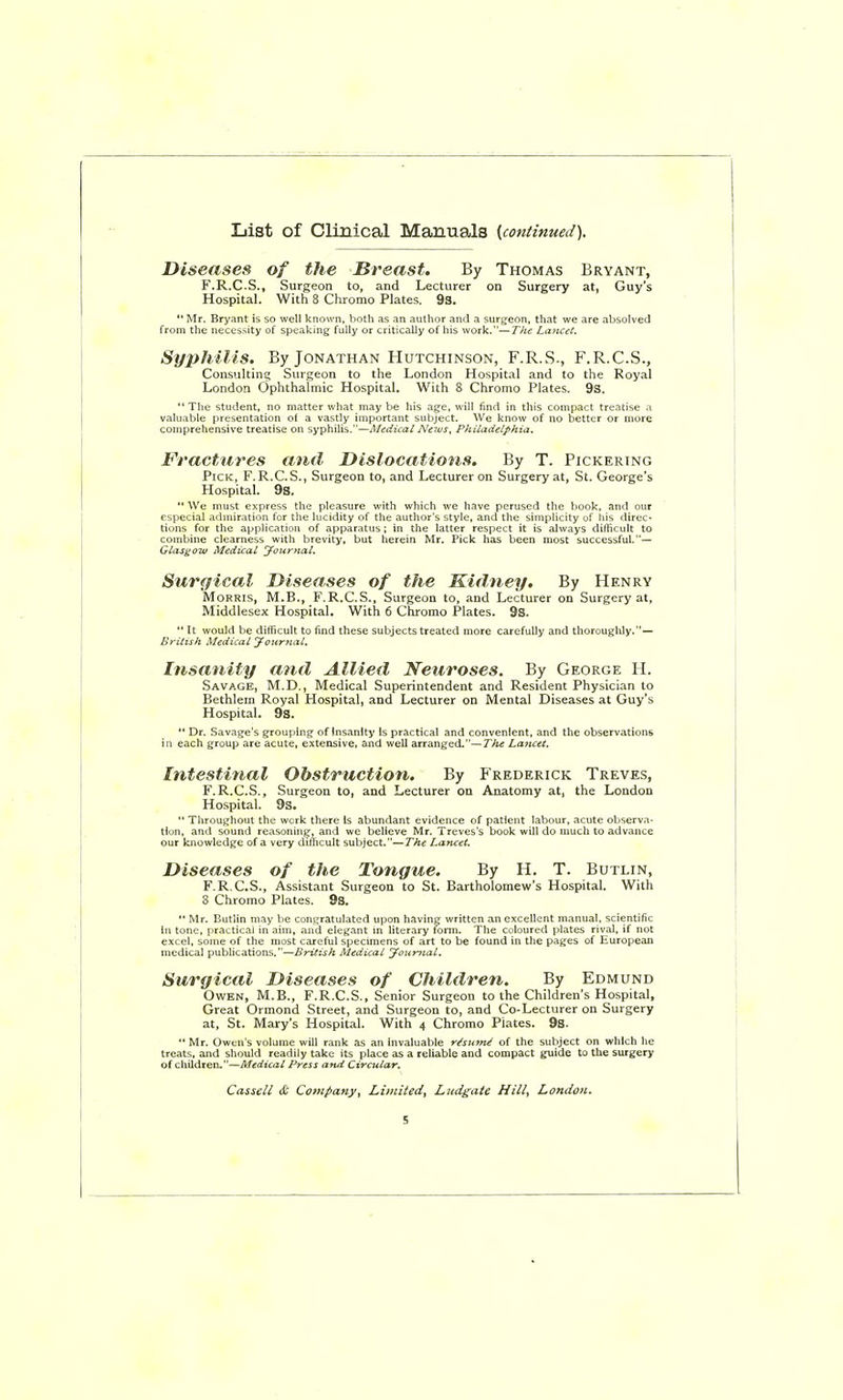 List of Clinical Manuals {continued). Diseases of the Breast. By Thomas Bryant, F.R.C.S., Surgeon to, and Lecturer on Surgery at, Guy's Hospital. With 8 Chromo Plates. 93.  Mr. Bryant is so well known, both as an author and a surgeon, that we are absolved from the necessity of speaking fully or critically of his work.—The Lancet. Sy2>hilis. By Jonathan Hutchinson, F.R.S., F.R.C.S., Consulting Surgeon to the London Hospital and to the Royal London Ophthalmic Hospital. With 8 Chromo Plates. 9s. The student, no matter what may be his age, will find in this compact treatise a valuable presentation of a vastly important subject. We know of no better or more comprehensive treatise on syphilis.—Medical News, Philadelphia. Fractures and Dislocations. By T. Pickering Pick, F.R.C.S., Surgeon to, and Lecturer on Surgery at, St. George's Hospital. 9s.  We must express the pleasure with which we have perused the book, and our especial admiration for the lucidity of the author's style, and the simplicity of iiis direc- tions for the application of apparatus; in the latter respect it is always difficult to combine clearness with brevity, but herein Mr. Pick has been most successful,— Glasgow Medical Journal. Surgical Diseases of the Kidney. By Henry Morris, M.B., F.R.C.S., Surgeon to, and Lecturer on Surgery at, Middlesex Hospital. With 6 Chromo Plates. 9s.  It would be difficult to find these subjects treated more carefully and thoroughly.— British Medical Joiirnal. Insanity and Allied Neuroses. By George H. Savage, M.D., Medical Superintendent and Resident Physician to Bethlern Royal Hospital, and Lecturer on Mental Diseases at Guy's Hospital. 9s.  Dr. Savage's grouping of insanity Is practical and convenient, and the observations in each group are acute, extensive, and well arranged.—The Lancet. Intestinal Obstruction. By Frederick Treve.s, F. R.C.S., Surgeon to, and Lecturer on Anatomy at, the London Hospital. 9s.  Throughout the wcrk there Is abundant evidence of patient labour, acute observa. tion, and sound reasoning, and we believe Mr. Treves's book will do much to advance our knowledge of a very difficult subject.—The Lancet. Diseases of the Tongue. By H. T. Butlin, F.R.C.S., Assistant Surgeon to St. Bartholomew's Hospital. With 8 Chromo Plates. 9s. '• Mr. Butlin may be congratulated upon having written an excellent manual, scientific in tone, practical in aim, and elegant in literary fonn. The coloured plates rival, if not excel, some of the most careful specimens of art to be found in the pages of European medical publications.—British Medical youmal. Surgical Diseases of Children. By Edmund Owen, M.B., F.R.C.S., Senior Surgeon to the Children's Hospital, Great Ormond Street, and Surgeon to, and Co-Lecturer on Surgery at, St. Mary's Hospital. With 4 Chromo Plates. 9s. ** Mr. Owen's volume will rank as an invaluable r^sutn^ of the subject on which he treats, and should readily take its place as a reliable and compact guide to the surgery of children.—Medical Press and Circular.