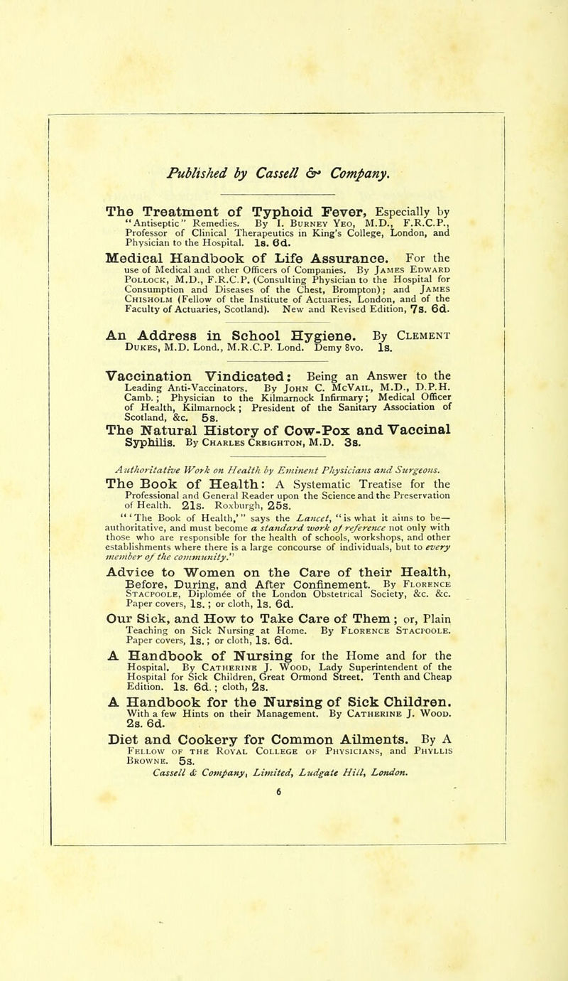 Published by Cassell Company. The Treatment of Typhoid Fever, Especially by Antiseptic Remedies. By I. Burney Yeo, M.D., F.R.C.P., Professor of Clinical Therapeutics in King's College, London, and Physician to the Hospital. Is. 6d. Medical Handbook of Life Assurance. For the use of Medical and other Officers of Companies. By James Edward Pollock, M.D., F.R.C.P. (Consulting Physician to the Hospital for Consumption and Diseases of the Chest, Brompton); and James Chisholm (Fellow of the Institute of Actuaries, London, and of the Faculty of Actuaries, Scotland). New and Revised Edition, 7S. 6d. An Address in School Hygiene. By Clement Dukes, M.D. Lond., M.R.C.P. Lond. Demy 8vo. Is. Vaccination Vindicated: Being an Answer to the Leading Anti-Vaccinators. By John C. McVail, M.D., D.P.H. Camb. ; Physician to the Kilmarnock Infirmary; Medical OfiScer of Health, Kilmarnock; President of the Sanitary Association of Scotland, &c. 5s. The Natural History of Cow-Pox and Vaccinal SsTphilis. By Charles Creighton, M.D. 3s. Authoritative Work on Health by Eminent Physicians and Surgeons. The Book of Health: A Systematic Treatise for the Professional and General Reader upon the Science and the Preservation of Health. 21s. Roxburgh, 25s.  * The Book of Health,*  says the Lancet^  is what it aims to be— authoritative, and must become a standard ivork o/ reference not only with those who are responsible for the health of schools, workshops, and other establishments where there is a large concourse of individuals, but to every member o/ the co>nmnnity. Advice to Women on the Care of their Health, Before, During, and After Confinement. By Florence Stacpoole, Diplomte of the London Obstetrical Society, &c. &c. Paper covers. Is. ; or cloth. Is. 6d. Our Sick, and How to Take Care of Them ; or, Plain Teaching on Sick Nursing at Home. By Florence Stacioole. Paper covers, Is.; or cloth. Is. 6d. A Handbook of Nursing for the Home and for the Hospital. By Catherine J. Wood, Lady Superintendent of the Hospital for Sick Children, Great Ormond Street. Tenth and Cheap Edition. Is. 6d. ; cloth, 2s. A Handbook for the Nursing of Sick Children. With a few Hints on their Management. By Catherine J. Wood. 2s. 6d. Diet and Cookery for Common Ailments. By A Fellow of the Royal College of Physicians, and Phyllis Browne. 5s. Cassell & Company, Limited, Ludgaie Hill, London.