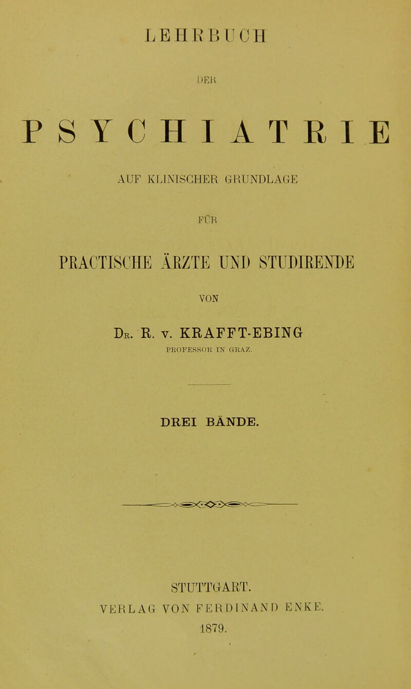 LEHRBUCH DER PSYCHIATRIE AUF KLINISCHER GRUNDLAGE Ff'R PEACTISCHE ÄRZTE UND STIMMENDE VON Dr. R. v. KRAFFT-EBING PROFESSOR IN GRAZ. DREI BÄNDE. STUTTGART. VERLAG VON FERDINAND ENKE. 1879.