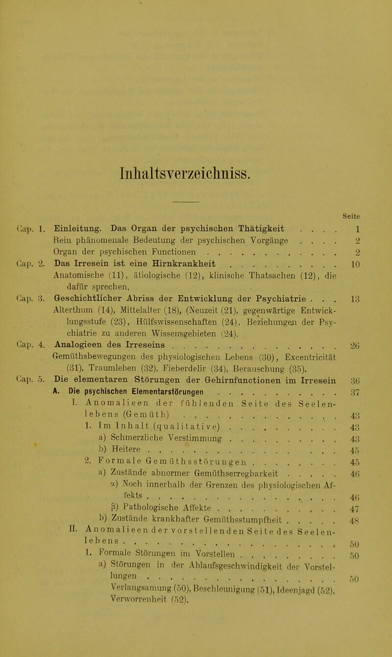 Inlialtsverzeichniss. Seite Cap. 1. Einleitung. Das Organ der psychischen Thätigkeit .... 1 Rein phänomenale Bedeutung der psychischen Vorgänge .... 2 Organ der psychischen Functionen 2 Cap. 2. Das Irresein ist eine Hirnkrankheit 10 Anatomische (11), ätiologische (12), klinische Thatsachen (12), die dafür sprechen. Cap. 3. Geschichtlicher Abriss der Entwicklung der Psychiatrie ... 13 Alterthum (14), Mittelalter (18), (Neuzeit (21), gegenwärtige Entwick- lungsstufe (23), Hülfswissenschaften (24), Beziehungen der Psy- chiatrie zu anderen Wissensgebieten (24). Cap. 4. Analogieen des Irreseins 26 Gemüthsbewegungen des physiologischen Lebens (30), Excentricität (31), Traumleben (32), Fieberdelir (34), Berauschung (35). Cap. 5. Die elementaren Störungen der Gehirnfunctionen im Irresein 36 A. Die psychischen Elementarstörungen :V7 I. Anomalieen der fühlenden Seite des Seelen- lebens (Gemüt h) 43 1. Im Inhalt (qualitative) 43 a) Schmerzliche Verstimmung 48 b) Heitere 45 2. Formale Gern üthsstörungen 45 a) Zustände abnormer Gemüthserregbarkeit 4»; a) Noch innerhalb der Grenzen des physiologischen Af- fekts 4(; ß) Pathologische Affekte 47 b) Zustände krankhafter Gemüthsstumpfheit ..... 4- II. Anomalieen der vor stellendenSeitedes Seelen- lebens 1. Formale Störungen im Vorstellen 50 ;i) Störungen in der Ablaufsgeschwindigkeil der Vorstel- lungen 50 Verlangsamung (50), Beschleunigung (51), Ideenjagd (52), Verworrnnheit (52).