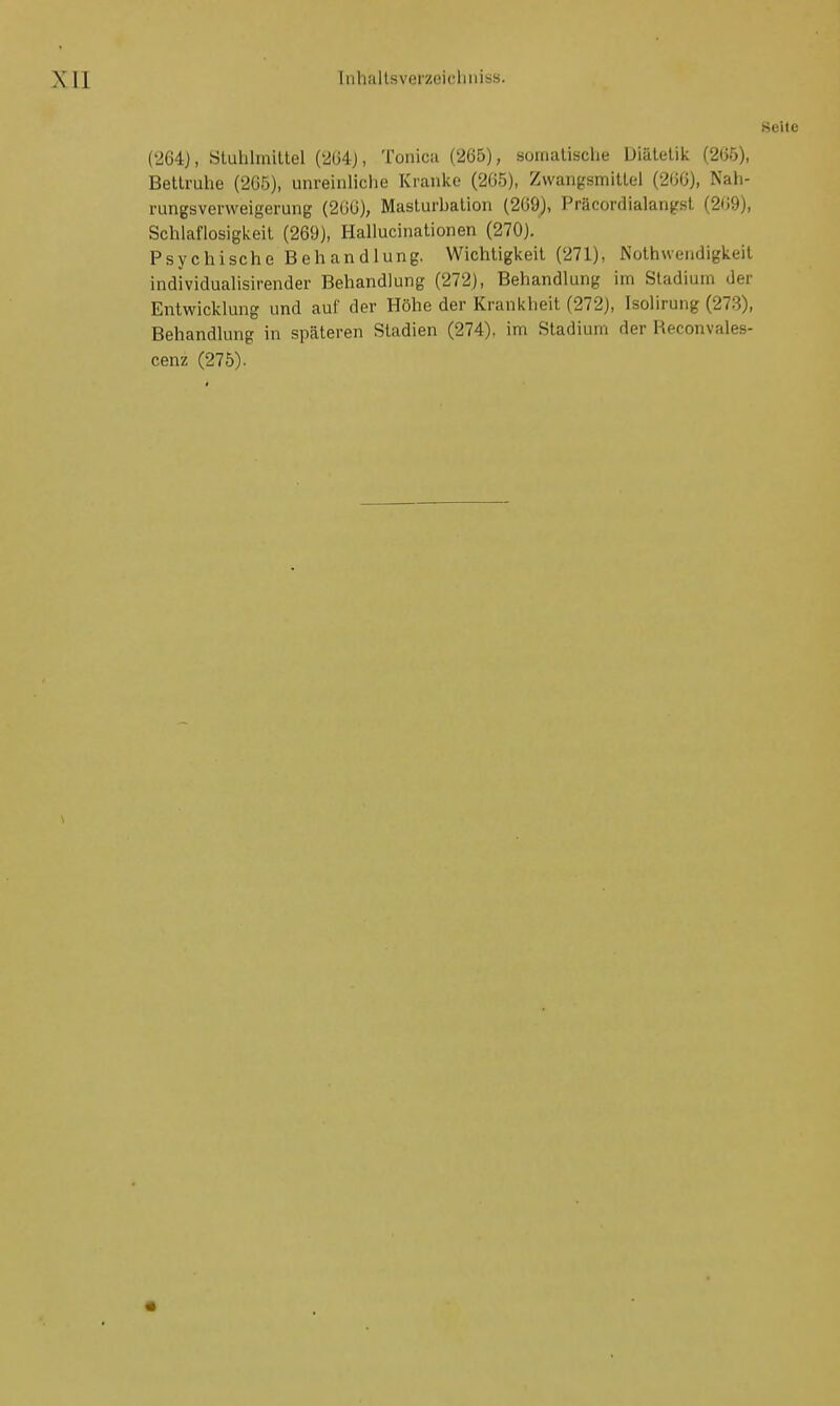 (Seite (264), Stuhlmittel (264), Tonica (265), somalische Diätetik (265), Bettruhe (265), unreinliche Kranke (265), Zwangsmittel (266), Nah- rungsverweigerung (266), Masturbation (269), Präcordialangst (269), Schlaflosigkeit (269), Hallucinationen (270). Psychische Behandlung. Wichtigkeit (271), Notwendigkeit individualisirender Behandlung (272), Behandlung im Stadium der Entwicklung und auf der Höhe der Krankheit (272), Isolirung (273), Behandlung in späteren Stadien (274), im Stadium der Reconvales-