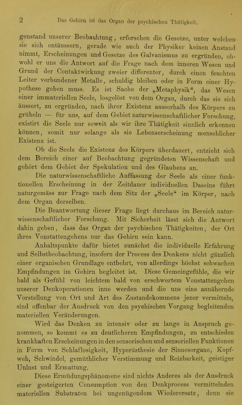 Das Gehirn ist das Organ der psychischen Thätigkeit. genstand unserer Beobachtung, erforschen die Gesetze, unter welchen sie sich entäussern, gerade wie auch der Physiker keinen Anstand nimmt, Erscheinungen und Gesetze des Galvanismus zu ergründen, ob- wohl er uns die Antwort auf die Frage nach dem inneren Wesen und Grund der Contaktwirkung zweier differenter, durch einen feuchten Leiter verbundener Metalle, schuldig bleiben oder in Form einer Hy- pothese geben muss. Es ist Sache der „Metaphysik, das Wesen einer immateriellen Seele, losgelöst von dem Organ, durch das sie sich äussert, zu ergründen, nach ihrer Existenz ausserhalb des Körpers zu grübeln — für uns, auf dem Gebiet naturwissenschaftlicher Forschung, existirt die Seele nur soweit als wir ihre Thätigkeit sinnlich erkennen können, somit nur solange als sie Lebenserscheinung menschlicher Existenz ist. Ob die Seele die Existenz des Körpers überdauert, entzieht sich dem Bereich einer auf Beobachtung gegründeten Wissenschaft und gehört dem Gebiet der Spekulation und des Glaubens an. Die naturwissenschaftliche Auffassung der Seele als einer funk- tionellen Erscheinung in der Zeitdauer individuellen Daseins führt naturgemäss zur Frage nach dem Sitz der „Seele im Körper, nach dem Organ derselben. Die Beantwortung dieser Frage liegt durchaus im Bereich natur- wissenschaftlicher Forschung. Mit Sicherheit lässt sich die Antwort dahin geben, dass das Organ der psychischen Thätigkeiten, der Ort ihres Vonstattengehens nur das Gehirn sein kann. Anhaltspunkte dafür bietet zunächst die individuelle Erfahrimg und Selbstbeobachtung, insofern der Proeess des Denkens nicht gänzlich einer organischen Grundlage entbehrt, von allerdings höchst schwachen Empfindungen im Gehirn begleitet ist. Diese Gemeingefühle, die wir bald als Gefühl von leichtem bald von erschwertem Vonstattengehen unserer Denkoperationen inne werden und die uns eine annähernde Vorstellung von Ort und Art des Zustandekommens jener vermitteln, sind offenbar der Ausdruck von den psychischen Vorgang begleitenden materiellen Veränderungen. Wird das Denken zu intensiv oder zu lange in Anspruch ge- nommen, so kommt es zu deutlicheren Empfindungen, zu entschieden krankhaften Erscheinungen in den sensorischen und sensoriellen Funktionen in Form von Schlaflosigkeit, Hyperästhesie der Sinnesorgane, Kopf- weh, Schwindel, gemüthlicher Verstimmung und Reizbarkeit, geistiger Unlust und Ermattung. Diese Ermüdungsphänomene sind nichts Anderes als der Ausdruck einer gesteigerten Consumption von den Denkprocess vermittelnden materiellen Substraten bei ungenügendem Wiederersatz, denn sie