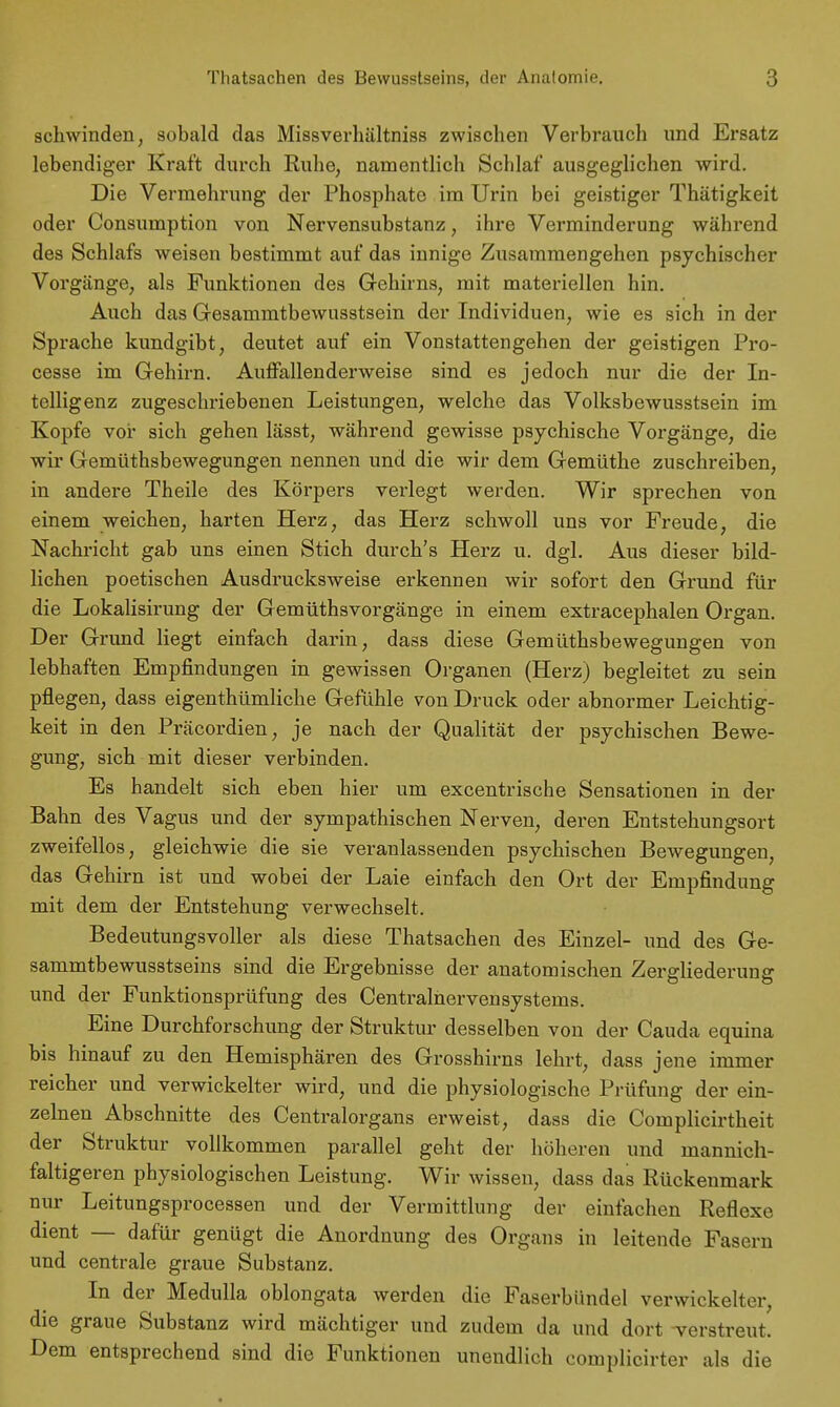 Thatsachen des Bewusstseins, der Anatomie. schwinden, sobald das Missverhältniss zwischen Verbraiich und Ersatz lebendiger Kraft durch Ruhe, namentlich Schlaf ausgeglichen wird. Die Vermehrung der Phosphate im Urin bei geistiger Thätigkeit oder Consumption von Nervensubstanz, ihre Verminderung während des Schlafs weisen bestimmt auf das innige Zusammengehen psychischer Vorgänge, als Funktionen des Gehirns, mit materiellen hin. Auch das Gesammtbewusstsein der Individuen, wie es sich in der Sprache kundgibt, deutet auf ein Vonstattengehen der geistigen Pro- cesse im Gehirn. Auffallend erweise sind es jedoch nur die der In- telligenz zugeschriebenen Leistungen, welche das Volksbewusstsein im Kopfe vor sich gehen lässt, während gewisse psychische Vorgänge, die wir Gemüthsbewegungen nennen und die wir dem Gemüthe zuschreiben, in andere Theile des Körpers verlegt werden. Wir sprechen von einem weichen, harten Herz, das Herz schwoll uns vor Freude, die Nachricht gab uns einen Stich durch's Herz u. dgl. Aus dieser bild- lichen poetischen Ausdrucksweise erkennen wir sofort den Grund für die Lokalisirung der Gemüthsvorgänge in einem extracephalen Organ. Der Grund liegt einfach darin, dass diese Gemüthsbewegungen von lebhaften Empfindungen in gewissen Organen (Herz) begleitet zu sein pflegen, dass eigenthümliche Gefühle von Druck oder abnormer Leichtig- keit in den Präcordien, je nach der Qualität der psychischen Bewe- gung, sich mit dieser verbinden. Es handelt sich eben hier um excentrische Sensationen in der Bahn des Vagus und der sympathischen Nerven, deren Entstehungsort zweifellos, gleichwie die sie veranlassenden psychischen Bewegungen, das Gehirn ist und wobei der Laie einfach den Ort der Empfindung mit dem der Entstehung verwechselt. Bedeutungsvoller als diese Thatsachen des Einzel- und des Ge- sammtbewusstseins sind die Ergebnisse der anatomischen Zergliederung und der Funktionsprüfung des Centrainervensystems. Eine Durchforschung der Struktur desselben von der Cauda equina bis hinauf zu den Hemisphären des Grosshirns lehrt, dass jene immer reicher und verwickelter wird, und die physiologische Prüfung der ein- zelnen Abschnitte des Centraiorgans erweist, dass die Complicirtheit der Struktur vollkommen parallel geht der höheren und mannich- faltigeren physiologischen Leistung. Wir wissen, dass das Rückenmark nur Leitungsprocessen und der Vermittlung der einfachen Reflexe dient — dafür genügt die Anordnung des Organs in leitende Fasern und centrale graue Substanz. In der Medulla oblongata werden die Faserbündel verwickelter, die graue Substanz wird mächtiger und zudem da und dort verstreut. Dem entsprechend sind die Funktionen unendlich complicirter als die