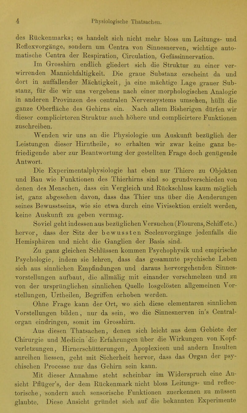 des Rückenmarks; es handelt sich nicht mehr bloss um Leitungs- und Roflexvorgänge, sondern um Centra von Sinnesnerven, wichtige auto- matische Centra der Respiration, Circulation, Gefässinnervation. Im Grosshirn endlich gliedert sich die Struktur zu einer ver- wirrenden Mannichfaltigkeit. Die graue Substanz erscheint da und dort in auffallender Mächtigkeit, ja eine mächtige Lage grauer Sub- stanz, für die wir uns vergebens nach einer morphologischen Analogie in anderen Provinzen des centralen Nervensystems umsehen, hüllt die ganze Oberfläche des Gehirns ein. Nach allem Bisherigen dürfen wir dieser complicirteren Struktur auch höhere und complicirtere Funktionen zuschreiben. Wenden wir uns an die Physiologie um Auskunft bezüglich der Leistungen dieser Hirntheile, so erhalten wir zwar keine ganz be- friedigende aber zur Beantwortung der gestellten Frage doch genügende Antwort. Die Experimentalphysiologie hat eben nur Thiere zu Objekten und Bau wie Funktionen des Thierhirns sind so grundverschieden von denen des Menschen, dass ein Vergleich und Rückschluss kaum möglich ist, ganz abgesehen davon, dass das Thier uns über die Aenderungen seines Bewusstseins, wie sie etwa durch eine Vivisektion erzielt werden, keine Auskunft zu geben vermag. Soviel geht indessen aus bezüglichen Versuchen (Flourens, Schiff etc.) hervor, dass der Sitz der bewussten Seelenvorgänge jedenfalls die Hemisphären und nicht die Ganglien der Basis sind. Zu ganz gleichen Schlüssen kommen Psychophysik und empirische Psychologie, indem sie lehren, dass das gesammte psychische Leben sich aus sinnlichen Empfindungen und daraus hervorgehenden Sinnes- vorstellungen aufbaut, die allmälig mit einander verschmelzen und zu von der ursprünglichen sinnlichen Quelle losgelösten allgemeinen Vor- stellungen, Urtheilen, Begriffen erhoben werden. Ohne Frage kann der Ort, wo sich diese elementaren sinnlichen Vorstellungen bilden, nur da sein, wo die Sinnesnerven in's Centrai- organ eindringen, somit im Grosshirn. Aus diesen Thatsachen, denen sich leicht aus dem Gebiete der Chirurgie und Medicin'die Erfahrungen über die Wirkungen von Kopf- verletzungen, Hirnerschütterungen, Apoplexieen und andern Insulten anreihen Hessen, geht mit Sicherheit hervor, dass das Organ der psy- chischen Processe nur das Gehirn sein kann. Mit dieser Annahme steht scheinbar im Widerspruch eine An- sicht Pflüger's, der dem Rückenmark nicht bloss Leitungs- und reflec- torische, sondern auch sensorische Funktionen zuerkennen zu müssen glaubte. Diese Ansicht gründet sich auf die bekannten Experimente