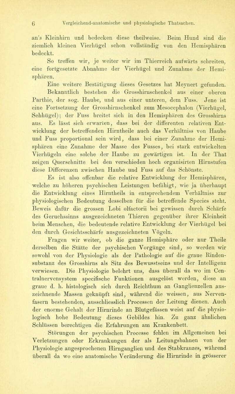 an's Kleinhirn und bedecken diese theilweise. Beim Hund sind die ziemlich kleinen Vierhügel schon vollständig von den Hemisphären bedeckt. So treffen wir, je weiter wir im Thierreich aufwärts schreiten, eine fortgesetzte Abnahme der Vierhügel und Zunahme der Hemi- sphären. Eine weitere Bestätigung dieses Gesetzes hat Meynert gefunden. Bekanntlich bestehen die Grosshirnschenkel aus einer oberen Parthie, der sog. Haube, und aus einer unteren, dem Fuss. Jene ist eine Fortsetzung der Grosshirnschenkel zum Mesocephalon (Vierhügel, Sehhügel); der Fuss breitet sich in den Hemisphären des Grosshirns aus. Es lässt sich erwarten, dass bei der differenten relativen Ent- wicklung der betreffenden Hirntheile auch das Verhältuiss von Haube und Fuss proportional sein wird, dass bei einer Zunahme der Hemi- sphären eine Zunahme der Masse des Fusses, bei stark entwickelten Vierhügeln eine solche der Haube zu gewärtigen ist. In der That zeigen Querschnitte bei den verschieden hoch organisirten Hirnstufen diese Differenzen zwischen Haube und Fuss auf das Schönste. Es ist also offenbar die relative Entwicklung der Hemisphären, welche zu höheren psychischen Leistungen befähigt, wie ja überhaupt die Entwicklung eines Hirntheils in entsprechendem Verhältuiss zur physiologischen Bedeutung desselben für die betreffende Species steht. Beweis dafür die grossen Lobi olfactorii bei gewissen durch Schärfe des Geruchssinns ausgezeichneten Thieren gegenüber ihrer Kleinheit beim Menschen, die bedeutende relative Entwicklung der Vierhügel bei den durch Gesichtsschärfe ausgezeichneten Vögeln. Fragen wir weiter, ob die ganze Hemisphäre oder nur Theile derselben die Stätte der psychischen Vorgänge sind, so werden wir sowohl von der Physiologie als der Pathologie auf die graue Rinden- substanz des Grosshirns als Sitz des Bewusstseins und der Intelligenz verwiesen. Die Physiologie belehrt uns, dass überall da wo im Cen- tralnervensystem specifische Funktionen ausgelöst werden, diese an graue d. h. histologisch sich durch Reichthum an Ganglienzellen aus- zeichnende Massen geknüpft sind, während die weissen, aus Nerven- fasern bestehenden, ausschliesslich Processen der Leitung dienen. Auch der enorme Gehalt der Hirnrinde an Blutgefässen weist auf die physio- logisch hohe Bedeutung dieses Gebildes hin. Zu ganz ähnlichen Schlüssen berechtigen die Erfahrungen am Krankenbett. Störungen der psychischen Processe fehlen im Allgemeinen bei Verletzungen oder Erkrankungen der als Leitungsbahneu von der Physiologie angesprochenen Hirnganglien und des Stabkrauzes, während überall da wo eine anatomische Veränderung die Hirnrinde in grösserer