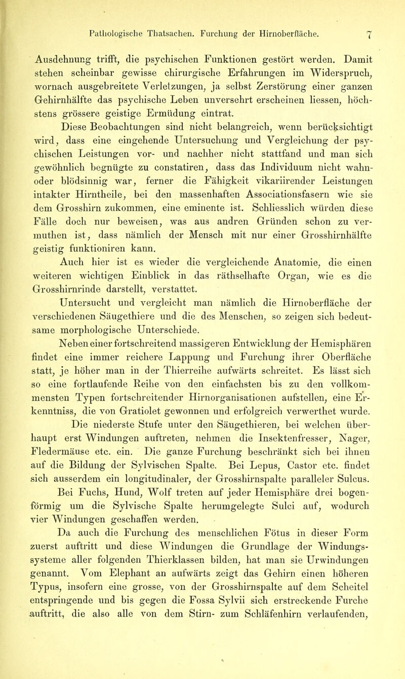 Pathologische Thatsachen. Furchung der Hirnoberfläche. T Ausdehnung trifft, die psychischen Funktionen gestört werden. Damit stehen scheinbar gewisse chirurgische Erfahrungen im Widerspruch, wornach ausgebreitete Verletzungen, ja selbst Zerstörung einer ganzen Gehirnhälfte das psychische Leben unversehrt erscheinen Hessen, höch- stens grössere geistige Ermüdung eintrat. Diese Beobachtungen sind nicht belangreich, wenn berücksichtigt wird, dass eine eingehende Untersuchung und Vergleichung der psy- chischen Leistungen vor- und nachher nicht stattfand und man sich gewöhnlich begnügte zu constatiren, dass das Individuum nicht wahn- oder blödsinnig war, ferner die Fähigkeit vikariirender Leistungen intakter Hirntheile, bei den massenhaften Associationsfasern wie sie dem Grosshirn zukommen, eine eminente ist. Schliesslich würden diese Fälle doch nur beweisen, was aus andren Gründen schon zu ver- muthen ist, dass nämlich der Mensch mit nur einer Grosshirnhälfte geistig funktioniren kann. Auch hier ist es wieder die vergleichende Anatomie, die einen weiteren wichtigen Einblick in das räthselhafte Organ, wie es die Grosshirnrinde darstellt, verstattet. Untersucht und vergleicht man nämlich die Hirnoberfläche der verschiedenen Säugethiere und die des Menschen, so zeigen sich bedeut- same morphologische Unterschiede. Neben einer fortschreitend massigeren Entwicklung der Hemisphären findet eine immer reichere Lappung und Furchung ihrer Oberfläche statt, je höher man in der Thierreihe aufwärts schreitet. Es lässt sich so eine fortlaufende Reihe von den einfachsten bis zu den vollkom- mensten Typen fortschreitender Hirnorganisationen aufstellen, eine Er- kenntniss, die von Gratiolet gewonnen und erfolgreich verwerthet wurde. Die niederste Stufe unter den Säugethieren, bei welchen über- haupt erst Windungen auftreten, nehmen die Insektenfresser, Nager, Fledermäuse etc. ein. Die ganze Furchung beschränkt sich bei ihnen auf die Bildung der Sylvischen Spalte. Bei Lepus, Castor etc. findet sich ausserdem ein longitudinaler, der Grosshirnspalte paralleler Sulcus. Bei Fuchs, Hund, Wolf treten auf jeder Hemisphäre drei bogen- förmig um die Sylvische Spalte herumgelegte Sulci auf, wodurch vier Windungen geschaffen werden. Da auch die Furchung des menschlichen Fötus in dieser Form zuerst auftritt und diese Windungen die Grundlage der Windungs- systeme aller folgenden Thierklassen bilden, hat man sie Urwindungen genannt. Vom Elephant an aufwärts zeigt das Gehirn einen höheren Typus, insofern eine grosse, von der Grosshirnspalte auf dem Scheitel entspringende und bis gegen die Fossa Sylvii sich erstreckende Furche auftritt, die also alle von dem Stirn- zum Schläfenhirn verlaufenden,