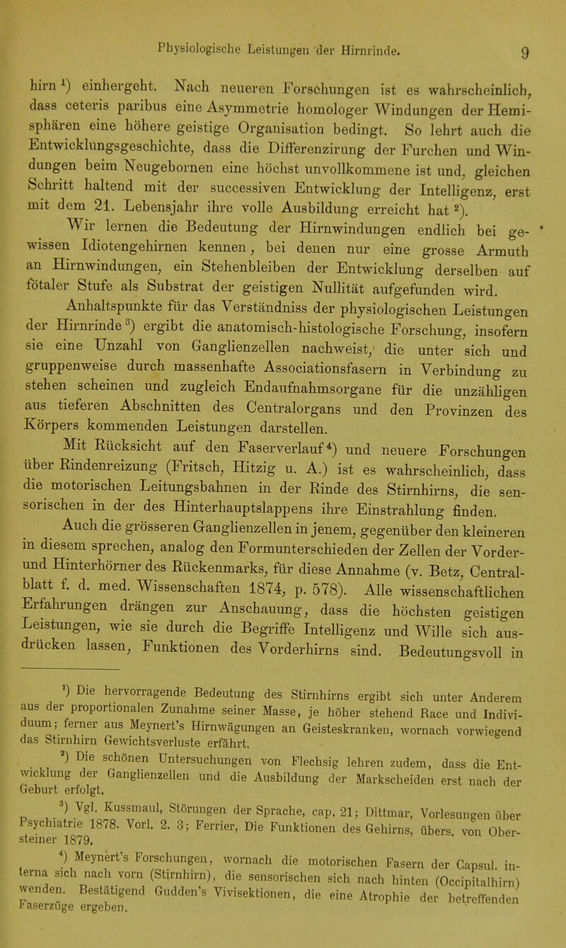 Physiologische Leistungen der Hirnrinde. hirn1) einhergeht. Nach neueren Forschungen ist es wahrscheinlich, dass ceteris paribus eine Asymmetrie homologer Windungen der Hemi- sphären eine höhere geistige Organisation bedingt. So lehrt auch die Entwicklungsgeschichte, dass die Differenzirung der Furchen und Win- dungen beim Neugebornen eine höchst unvollkommene ist und, gleichen Schritt haltend mit der successiven Entwicklung der Intelligenz, erst mit dem 21. Lebensjahr ihre volle Ausbildung erreicht hat 2). Wir lernen die Bedeutung der Hirnwindungen endlich bei ge- wissen Idiotengehirnen kennen, bei denen nur eine grosse Armuth an Hirnwindungen, ein Stehenbleiben der Entwicklung derselben auf fötaler Stufe als Substrat der geistigen Nullität aufgefunden wird. Anhaltspunkte für das Verständniss der physiologischen Leistungen der Hirnrinde3) ergibt die anatomisch-histologische Forschung, insofern sie eine Unzahl von Ganglienzellen nachweist/ die unter sich und gruppenweise durch massenhafte Associationsfasern in Verbindung zu stehen scheinen und zugleich Endaufnahmsorgane für die unzähligen aus tieferen Abschnitten des Centraiorgans und den Provinzen des Körpers kommenden Leistungen darstellen. Mit Rücksicht auf den Faserverlauf4) und neuere Forschungen über Rindenreizung (Fritsch, Hitzig u. A.) ist es wahrscheinlich, dass die motorischen Leitungsbahnen in der Rinde des Stirnhirns, die sen- sorischen in der des Hinterhauptslappens ihre Einstrahlung finden. Auch die grösseren Ganglienzellen in jenem, gegenüber den kleineren in diesem sprechen, analog den Formunterschieden der Zellen der Vorder- und Hinterhörner des Rückenmarks, für diese Annahme (v. Betz, Central- blatt f. d. med. Wissenschaften 1874, p. 578). Alle wissenschaftlichen Erfahrungen drängen zur Anschauung, dass die höchsten geistigen Leistungen, wie sie durch die Begriffe Intelligenz und Wille sich aus- drücken lassen, Funktionen des Vorderhirns sind. Bedeutungsvoll in ') Die hervorragende Bedeutung des Stirnhirns ergibt sich unter Anderem aus der proportionalen Zunahme seiner Masse, je höher stehend Race und Indivi- duum; ferner aus Meynert's Hirnwägungen an Geisteskranken, wornach vorwiegend das Stirnhirn Gewichtsverluste erfährt. a) Die schönen Untersuchungen von Flechsig lehren zudem, dass die Ent- wicklung der Ganglienzellen und die Ausbildung der Markscheiden erst nach der Geburt erfolgt. 3) Vgl. Kussmaul, Störungen der Sprache, cap. 21; Dittmar, Vorlesungen über Psychiatne 1878. Vorl. 2. 3; Ferrier, Die Funktionen des Gehirns, übers von Ober- steiner 1879. 4) Meynert's Forschungen, wornach die motorischen Fasern der Capsul in- terna sich nach vorn (Stirnhirn), die sensorischen sich nach hinten (Occipitalhirn) wenden. Bestätigend Gudden's Vivisektionen, die eine Atrophie der betreffenden l'aserzuge ergeben.