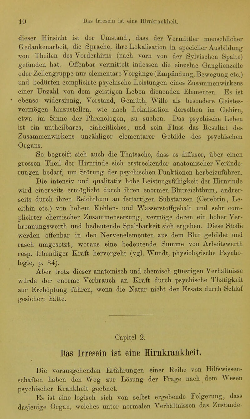 dieser Hinsicht ist der Umstand, dass der Vermittler menschlicher Gedankenarbeit, die Sprache, ihre Lokalisation in specieller Ausbildung von Theilen des Vorderhirns (nach vorn von der Sylvischen Spalte) gefunden hat. Offenbar vermittelt indessen die einzelne Ganglienzelle oder Zellengruppe nur elementare Vorgänge (Empfindung, Bewegung etc.) und bedürfen complicirte psychische Leistungen eines Zusammenwirkens einer Unzahl von dem geistigen Leben dienenden Elementen. Es ist • ebenso widersinnig, Verstand, Gemüth, Wille als besondere Geistes- vermögen hinzustellen, wie nach Lokalisation derselben im Gehirn, etwa im Sinne der Phrenologen, zu suchen. Das psychische Leben ist ein untheilbares, einheitliches, und sein Fluss das Resultat des Zusammenwirkens unzähliger elementarer Gebilde des psychischen Organs. So begreift sich auch die Thatsache, dass es diffuser, über einen grossen Theil der Hirnrinde sich erstreckender anatomischer Verände- rungen bedarf, um Störung der psychischen Funktionen herbeizuführen. Die intensiv und qualitativ hohe Leistungsfähigkeit der Hirnrinde wird einerseits ermöglicht durch ihren enormen Blutreichthum, andrer- seits durch ihren Reichthum an fettartigen Substanzen (Cerebrin, Le- cithin etc.) von hohem Kohlen- und Wasserstoffgehalt und sehr com- plicirter chemischer Zusammensetzung, vermöge deren ein hoher Ver- brennungswerth und bedeutende Spaltbarkeit sich ergeben. Diese Stoffe werden offenbar in den Nervenelementen aus dem Blut gebildet und rasch umgesetzt, woraus eine bedeutende Summe von Arbeitswerth resp. lebendiger Kraft hervorgeht (vgl. Wundt, physiologische Psycho- logie, p. 34). Aber trotz dieser anatomisch und chemisch günstigen Verhältnisse würde der enorme Verbrauch an Kraft durch psychische Thätigkeit zur Erchöpfung führen, wenn die Natur nicht den Ersatz durch Schlaf gesichert hätte. Capitel 2. Das Irresein ist eine Hirnkrankheit. Die vorausgehenden Erfahrungen einer Reihe von Hilfswissen- schaften haben den Weg zur Lösung der Frage nach dem Wesen psychischer Krankheit geebnet. Es ist eine logisch sich von selbst ergebende Folgerung, dass dasjenige Organ, welches unter normalen Verhältnissen das Zustande-