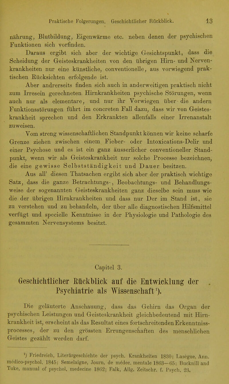 nährung, Blutbildung, Eigenwärme etc. neben denen der psychischen Funktionen sich vorfinden. Daraus ergibt sich aber der wichtige Gesichtspunkt, dass die Scheidung der Geisteskrankheiten von den übrigen Hirn- und Nerven- krankheiten nur eine künstliche, conventionelle, aus vorwiegend prak- tischen Rücksichten erfolgende ist. Aber andrerseits finden sich auch in anderweitigen praktisch nicht zum Irresein gerechneten Hirnkrankheiten psychische Störungen, wenn auch nur als elementare, und nur ihr Vorwiegen über die andern Funktionsstörungen führt im concreten Fall dazu, dass wir von Geistes- krankheit sprechen und den Erkrankten allenfalls einer Irrenanstalt zuweisen. Vom streng wissenschaftlichen Standpunkt können wir keine scharfe Grenze ziehen zwischen einem Fieber- oder Intoxications-Delir und einer Psychose und es ist ein ganz äusserlicher conventioneller Stand- punkt, wenn wir als Geisteskrankheit nur solche Processe bezeichnen, die eine gewisse Selbstständigkeit und Dauer besitzen. Aus all' diesen Thatsachen ergibt sich aber der praktisch wichtige Satz, dass die ganze Betrachtungs-, Beobachtungs- und Behandlungs- weise der sogenannten Geisteskrankheiten ganz dieselbe sein muss wie die der übrigen Hirnkrankheiten und dass nur Der im Stand ist, sie zu verstehen und zu behandeln, der über alle diagnostischen Hilfsmittel verfügt und specielle Kenntnisse in der Physiologie und Pathologie des gesammten Nervensystems besitzt. Capitel 3. Geschichtlicher ßückblick auf die Entwicklung der , Psychiatrie als Wissenschaft1). Die geläuterte Anschauung, dass das Gehirn das Organ der psychischen Leistungen und Geisteskrankheit gleichbedeutend mit Hirn- krankheit ist, erscheint als das Resultat eines fortschreitendenErkenntniss- processes, der zu den grössten Errungenschaften des menschlichen Geistes gezählt werden darf. ') Friedreich, Literärgeschichte der psych. Krankheiten 1830; Lasegue, Ann. medico-psychol. 1845; Semelaigne, Journ. de mödec. mentale 1863—65; Bucknilland Tuke, manual of psychol. medecine 1862; Falk, Allg. Zeitschr. f. Psych. 23.