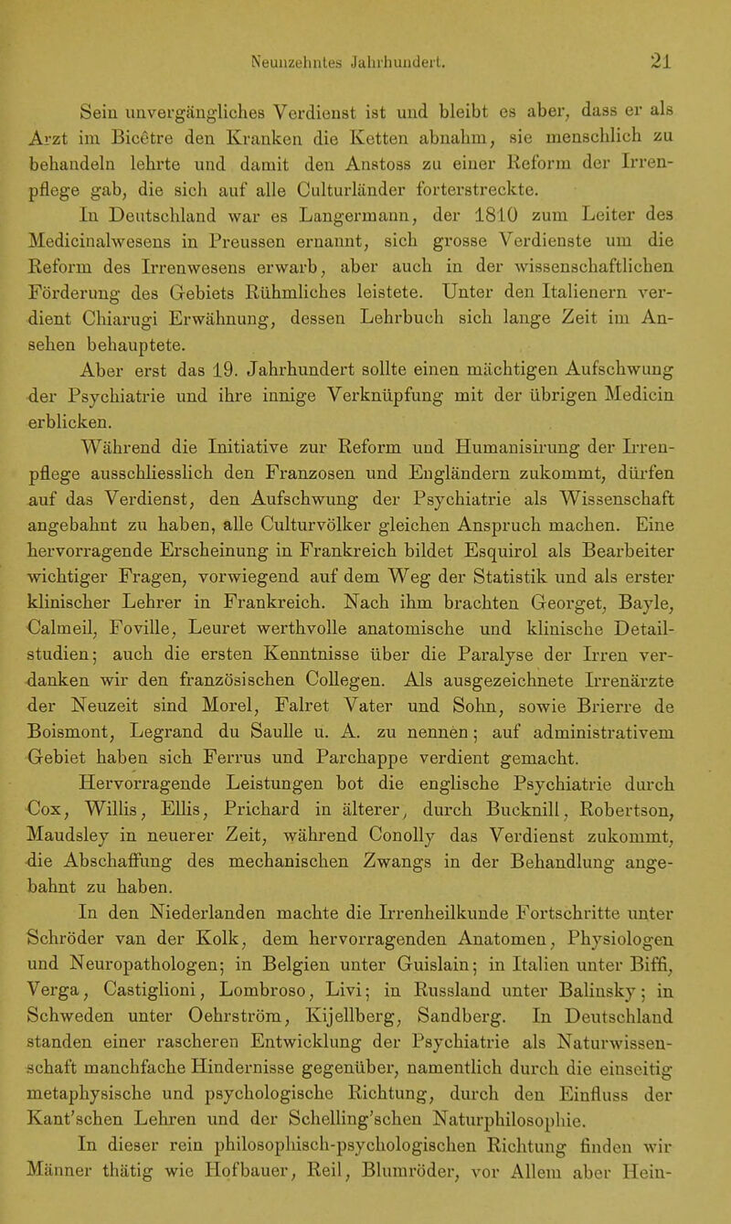 Sein unvergängliches Verdienst ist und bleibt es aber, dass er als Arzt im Bicetre den Kranken die Ketten abnahm, sie menschlich zu behandeln lehrte und damit den Anstoss zu einer Reform der Irren- pflege gab, die sich auf alle Culturländer forterstreckte. In Deutschland war es Langermann, der 1810 zum Leiter des Medicinalwesens in Preussen ernannt, sich grosse Verdienste um die Reform des Irrenwesens erwarb, aber auch in der wissenschaftlichen Förderung des Gebiets Rühmliches leistete. Unter den Italienern ver- dient Chiarugi Erwähnung, dessen Lehrbuch sich lange Zeit im An- sehen behauptete. Aber erst das 19. Jahrhundert sollte einen mächtigen Aufschwung der Psychiatrie und ihre innige Verknüpfung mit der übrigen Medicin erblicken. Während die Initiative zur Reform und Humanisirung der Lren- pflege ausschliesslich den Franzosen und Engländern zukommt, dürfen auf das Verdienst, den Aufschwung der Psychiatrie als Wissenschaft angebahnt zu haben, alle Culturvölker gleichen Anspruch machen. Eine hervor/ragende Erscheinung in Frankreich bildet Esquirol als Bearbeiter wichtiger Fragen, vorwiegend auf dem Weg der Statistik und als erster klinischer Lehrer in Frankreich. Nach ihm brachten Georget, Bayle, Calmeil, Foville, Leuret werthvolle anatomische und klinische Detail- studien; auch die ersten Kenntnisse über die Paralyse der Irren ver- danken wir den französischen Collegen. Als ausgezeichnete Irrenärzte der Neuzeit sind Morel, Falret Vater und Sohn, sowie Brierre de Boismont, Legrand du Saulle u. A. zu nennen; auf administrativem Gebiet haben sich Ferrus und Parchappe verdient gemacht. Hervorragende Leistungen bot die englische Psychiatrie durch Cox, Willis, Ellis, Prichard in älterer, durch Bucknill, Robertson, Maudsley in neuerer Zeit, während Conolly das Verdienst zukommt, •die Abschaffung des mechanischen Zwangs in der Behandlung ange- bahnt zu haben. In den Niederlanden machte die Irrenheilkunde Fortschritte unter Schröder van der Kolk, dem hervorragenden Anatomen, Physiologen und Neuropathologen; in Belgien unter Guislain; in Italien unter Biffi, Verga, Castiglioni, Lombroso, Livi; in Russland unter Balinsky ; in Schweden unter Oehrström, Kijellberg, Sandberg. In Deutschland standen einer rascheren Entwicklung der Psychiatrie als Naturwissen- schaft manchfache Hindernisse gegenüber, namentlich durch die einseitig metaphysische und psychologische Richtung, durch den Einfluss der Kant'schen Lehren und der Schelling'schen Naturphilosophie. In dieser rein philosophisch-psychologischen Richtung finden wir Männer thätig wie Hofbauer, Reil, Blumröder, vor Allem aber Hein-