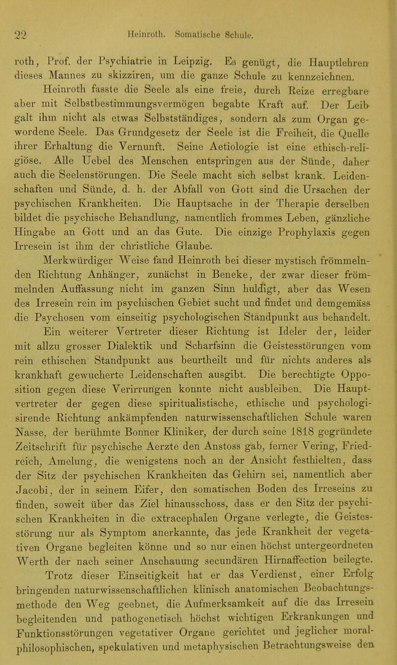 roth, Prof. der Psychiatrie in Leipzig. En genügt, die Hauptlehren dieses Mannes zu skizziren, um die ganze Schule zu kennzeichnen. Heinroth fasste die Seele als eine freie, durch Reize erregbare aber mit Selbstbestimmungsvermögen begabte Kraft auf. Der Leib galt ihm nicht als etwas Selbstständiges, sondern als zum Organ ge- wordene Seele. Das Grundgesetz der Seele ist die Freiheit, die Quelle ihrer Erhaltung die Vernunft. Seine Aetiologie ist eine ethisch-reli- giöse. Alle Uebel des Menschen entspringen aus der Sünde, daher auch die Seelenstörungen. Die Seele macht sich selbst krank. Leiden- schaften und Sünde, d. h. der Abfall von Gott sind die Ursachen der psychischen Krankheiten. Die Hauptsache in der Therapie derselben bildet die psychische Behandlung, namentlich frommes Leben, gänzliche Hingabe an Gott und an das Gute. Die einzige Prophylaxis gegen Irresein ist ihm der christliche Glaube. Merkwürdiger Weise fand Heinroth bei dieser mystisch frömmeln- den Richtung Anhänger, zunächst in Beneke, der zwar dieser fröm- melnden Auffassung nicht im ganzen Sinn huldigt, aber das Wesen des Irresein rein im psychischen Gebiet sucht und findet und demgemäss die Psychosen vom einseitig psychologischen Standpunkt aus behandelt. Ein weiterer Vertreter dieser Richtung ist Ideler der, leider mit allzu grosser Dialektik und Scharfsinn die Geistesstörungen vom rein ethischen Standpunkt aus beurtheilt und für nichts anderes als krankhaft gewucherte Leidenschaften ausgibt. Die berechtigte Oppo- sition gegen diese Verirrungen konnte nicht ausbleiben. Die Haupt- vertreter der gegen diese spiritualistische, ethische und psychologi- sirende Richtung ankämpfenden naturwissenschaftlichen Schule waren Nasse, der berühmte Bonner Kliniker, der durch seine 1818 gegründete Zeitschrift für psychische Aerzte den Anstoss gab, ferner Vering, Fried- reich, Amelung, die wenigstens noch an der Ansicht festhielten, dass der Sitz der psychischen Krankheiten das Gehirn sei, namentlich aber Jacobi, der in seinem Eifer, den somatischen Boden des Ii-reseins zu finden, soweit über das Ziel hinausschoss, dass er den Sitz der psychi- schen Krankheiten in die extracephalen Organe verlegte, die Geistes- störung nur als Symptom anerkannte, das jede Krankheit der vegeta- tiven Organe begleiten könne und so nur einen höchst untergeordneten Werth der nach seiner Anschauung secundären Hirnaffection beilegte. Trotz dieser Einseitigkeit hat er das Verdienst, einer Erfolg bringenden naturwissenschaftlichen klinisch anatomischen Beobachtungs- methode den Weg geebnet, die Aufmerksamkeit auf die das L-resein begleitenden und pathogenetisch höchst wichtigen Erkrankungen und Funktionsstörungen vegetativer Organe gerichtet und jeglicher moral- philosophischen, spekulativen und metaphysischen Betrachtungsweise den