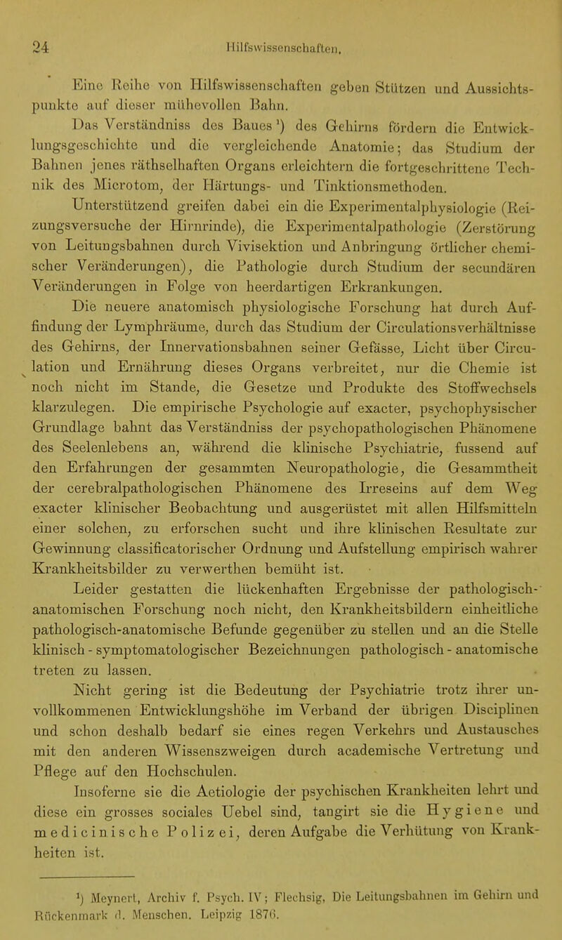 Eine Reihe von Hilfswissenschaften geben Stützen und Aussichts- punkte auf dieser mühevollen Balm. 1 >as Verständniss des Baues') des Gehirns fördern die Entwick- lungsgeschichte und die vergleichende Anatomie; das Studium der Bahnen jenes räthselhaften Organs erleichtern die fortgeschrittene Tech- nik des Microtom, der Härtungs- und Tinktionsmethoden. Unterstützend greifen dabei ein die Experimentalphysiologie (Rei- zungsversuche der Hirnrinde), die Experimentalpathologie (Zerstörung von Leitungsbahnen durch Vivisektion und Anbringung örtlicher chemi- scher Veränderungen), die Pathologie durch Studium der secundären Verände rungen in Folge von heerdartigen Erkrankungen. Die neuere anatomisch physiologische Forschung hat durch Auf- findung der Lymphräume, durch das Studium der CirculationsVerhältnisse des Gehirns, der Innervationsbahnen seiner Gefässe, Licht über Circu- ' lation und Ernährung dieses Organs verbreitet, nur die Chemie ist noch nicht im Stande, die Gesetze und Produkte des Stoffwechsels klarzulegen. Die empirische Psychologie auf exaeter, psychophysischer Grundlage bahnt das Verständniss der psychopathologischen Phänomene des Seelenlebens an, während die klinische Psychiatrie, fussend auf den Erfahrungen der gesammten Neuropathologie, die Gesammtheit der cerebralpathologischen Phänomene des Irreseins auf dem Weg exaeter klinischer Beobachtung und ausgerüstet mit allen Hilfsmitteln einer solchen, zu erforschen sucht und ihre klinischen Resultate zur Gewinnung classificatorischer Ordnung und Aufstellung empirisch wahrer Krankheitsbilder zu verwerthen bemüht ist. Leider gestatten die lückenhaften Ergebnisse der pathologisch- anatomischen Forschung noch nicht, den Krankheitsbildern einheitliche pathologisch-anatomische Befunde gegenüber zu stellen und an die Stelle klinisch - symptomatologischer Bezeichnungen pathologisch - anatomische treten zu lassen. Nicht gering ist die Bedeutung der Psychiatrie trotz ihrer un- vollkommenen Entwicklungshöhe im Verband der übrigen Disciplinen und schon deshalb bedarf sie eines regen Verkehrs und Austausches mit den anderen Wissenszweigen durch academische Vertretung und Pflege auf den Hochschulen. Insoferne sie die Aetiologie der psychischen Krankheiten lehrt und diese ein grosses sociales Uebel sind, tangirt sie die Hygiene und medicinische Polizei, deren Aufgabe die Verhütung von Krank- heiten ist. J) Meyncrt, Archiv f. Psych. IV; Flechsig, Die Leitungsbahnen im Gehirn und Rückenmark d. Menschen. Leipzig 187(>.
