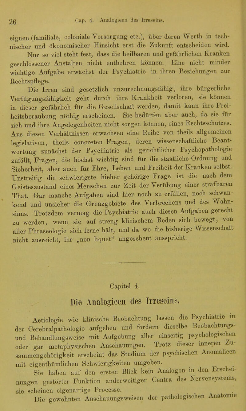 eignen (familiale, coloniale Versorgung etc.), über deren Werth in tech- nischer und ökonomischer Hinsicht erst die Zukunft entscheiden wird. Nur so viel steht fest, dass die heilbaren und gefährlichen Kranken geschlossener Anstalten nicht entbehren können. Eine nicht minder wichtige Aufgabe erwächst der Psychiatrie in ihren Beziehungen zur Rechtspflege. Die Irren sind gesetzlich unzurechnungsfähig, ihre bürgerliche Verfügungsfähigkeit geht durch ihre Krankheit verloren, sie können in dieser gefährlich für die Gesellschaft werden, damit kann ihre Frei- heitsberaubung nöthig erscheinen. Sie bedürfen aber auch, da sie für sich und ihre Angelegenheiten nicht sorgen können, eines Rechtsschutzes. Aus diesen Verhältnissen erwachsen eine Reihe von theils allgemeinen legislativen, theils concreten Fragen, deren wissenschaftliche Beant- wortung zunächst der Psychiatrie als gerichtlicher Psychopathologie zufällt, Fragen, die höchst wichtig sind für die staatliche Ordnung und Sicherheit, aber auch für Ehre, Leben und Freiheit der Kranken selbst. Unstreitig die schwierigste hieher gehörige Frage ist die nach dem Geisteszustand eines Menschen zur Zeit der VerÜbung einer strafbaren That. Gar manche Aufgaben sind hier noch zu erfüllen, noch schwan- kend und unsicher die Grenzgebiete des Verbrechens und des Wahn- sinns. Trotzdem vermag die Psychiatrie auch diesen Aufgaben gerecht zu werden, wenn sie auf streng klinischem Boden sich bewegt, von aller Phraseologie sich ferne hält, und da wo die bisherige Wissenschaft nicht ausreicht, ihr „non liquet ungescheut ausspricht. Capitel 4. Die Analogieen des Irreseins. Aetiologie wie klinische Beobachtung lassen die Psychiatrie in der Cerebralpathologie aufgehen und fordern dieselbe Beobachtungs- und Behandlungsweise mit Aufgebung aller einseitig psychologischen oder gar metaphysischen Anschauungen. Trotz dieser inneren Zu- sammengehörigkeit erscheint das Studium der psychischen Anomalieen mit eigenthümlichen Schwierigkeiten umgeben. Sie haben auf den ersten Blick kein Analogon in den Erschei- nungen gestörter Funktion anderweitiger Centra des Nervensystems, sie scheinen eigenartige Processe. Die gewohnten Anschauungsweisen der pathologischen Anatomie