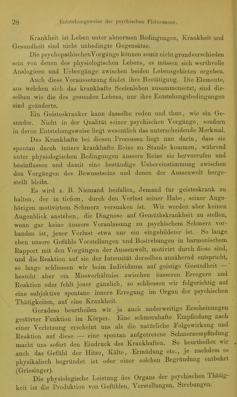 Krankheit ist Leben unter abnormen Bedingungen, Krankheit und Gesundheit sind nicht unbedingte Gegensätze. Die psychopathischen Vorgänge können somit nicht grundverschieden sein von denen des physiologischen Lebens, es müssen sich werthvolle Analogieen und Uebergänge zwischen beiden Lebensgebieten ergeben. Auch diese Voraussetzung findet ihre Bestätigung. Die Elemente, aus welchen sich das krankhafte Seelenleben zusammensetzt, sind die- selben wie die des gesunden Lebens, nur ihre Entstehungsbedingungen sind geänderte. Ein Geisteskranker kann dasselbe reden und thun, wie ein Ge- sunder. Nicht in der Qualität seiner psychischen Vorgänge, sondern in deren Entstehungsweise liegt wesentlich das unterscheidende Merkmal. Das Krankhafte bei diesen Processen liegt nun darin, dass sie spontan durch innere krankhafte Reize zu Stande kommen, während unter physiologischen Bedingungen äussere Reize sie hervorrufen und beeinflussen und damit eine beständige Uebereinstimmung zwischen den Vorgängen des Bewusstseins und denen der Aussenwelt herge- stellt bleibt. Es wird z. B. Niemand beifallen, Jemand für geisteskrank zu halten, der in tiefem, durch den Verlust seiner Habe, seiner Ange- hörigen motivirtem Schmerz versunken ist. Wir werden aber keinen Augenblick anstehen, die Diagnose auf Gemüthskrankheit zu stellen, wenn gar keine äussere Veranlassung zu psychischem Schmerz vor- handen ist, jener Verlust etwa nur ein eingebildeter ist. So lange eben unsere Gefühle Vorstellungen und Bestrebungen in harmonischem Rapport mit den Vorgängen der Aussenwelt, motivirt durch diese sind, und die Reaktion auf sie der Intensität derselben annähernd entspricht, so lange schliessen wir beim Individuum auf geistige Gesundheit — besteht aber ein Missverhältniss zwischen äusseren Erregern und Reaktion oder fehlt jener gänzlich, so schliessen wir folgerichtig auf eine subjektive spontane innere Erregung im Organ der psychischen Thätigkeiten, auf eine Krankheit. Geradeso beurtheilen wir ja auch anderweitige Erscheinungen gestörter Funktion im Körper. Eine schmerzhafte Empfindung nach einer Verletzung erscheint uns als die natürliche Folgewirkung und Reaktion auf diese — eine spontan aufgetretene Schmerzempfindung macht uns sofort den Eindruck des Krankhaften. So beurtheilen wir auch das Gefühl der Hitze, Kälte, Ermüdung etc., je nachdem es physikalisch begründet ist oder einer solchen Begründung entbehrt (Griesinger). . Die physiologische Leistung des Orgaus der psychischen Thatig- keit ist die Produktion von Gefühlen, Vorstellungen, Strebungen.