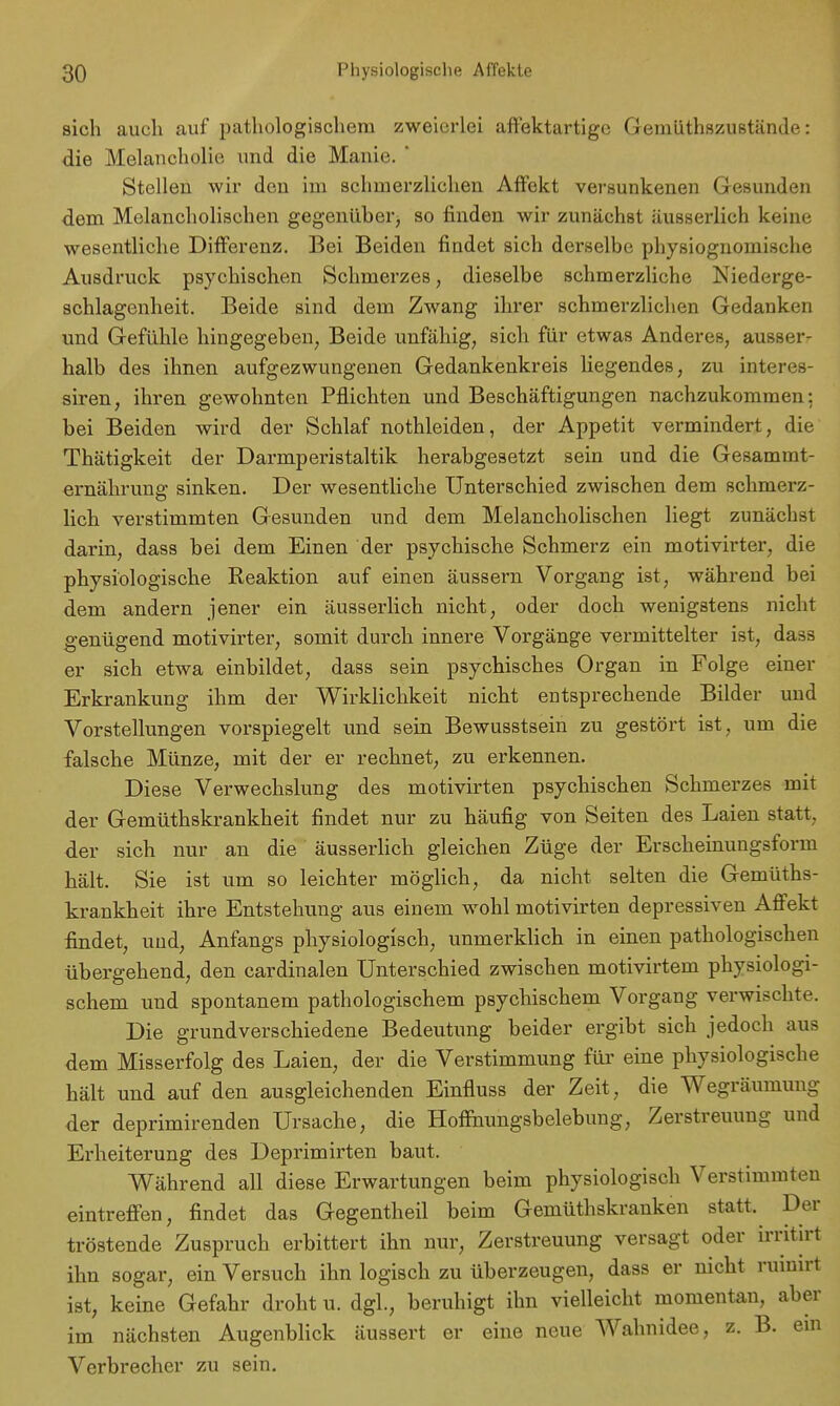 sich auch auf pathologischem zweierlei affektartige Geinüthszustände: die Melancholie und die Manie. ' Stellen wir den im schmerzlichen Affekt versunkenen Gesunden dem Melancholischen gegenüber) so finden wir zunächst äusserlich keine wesentliche Differenz. Bei Beiden findet sich derselbe physiognomische Ausdruck psychischen Schmerzes, dieselbe schmerzliche Niederge- schlagenheit. Beide sind dem Zwang ihrer schmerzlichen Gedanken und Gefühle hingegeben, Beide unfähig, sich für etwas Anderes, ausser- halb des ihnen aufgezwungenen Gedankenkreis liegendes, zu interes- siren, ihren gewohnten Pflichten und Beschäftigungen nachzukommen: bei Beiden wird der Schlaf nothleiden, der Appetit vermindert, die Thätigkeit der Darmperistaltik herabgesetzt sein und die Gesammt- ernährung sinken. Der wesentliche Unterschied zwischen dem schmerz- lich verstimmten Gesunden und dem Melancholischen liegt zunächst darin, dass bei dem Einen der psychische Schmerz ein motivirter, die physiologische Reaktion auf einen äussern Vorgang ist, während bei dem andern jener ein äusserlich nicht, oder doch wenigstens nicht genügend motivirter, somit durch innere Vorgänge vermittelter ist, dass er sich etwa einbildet, dass sein psychisches Organ in Folge einer Erkrankung ihm der Wirklichkeit nicht entsprechende Bilder und Vorstellungen vorspiegelt und sein Bewusstsein zu gestört ist, um die falsche Münze, mit der er rechnet, zu erkennen. Diese Verwechslung des motivirten psychischen Schmerzes mit der Gemüthskrankheit findet nur zu häufig von Seiten des Laien statt, der sich nur an die äusserlich gleichen Züge der Erscheinungsform hält. Sie ist um so leichter möglich, da nicht selten die Gemüths- krankheit ihre Entstehung aus einem wohl motivirten depressiven Affekt findet, und, Anfangs physiologisch, unmerklich in einen pathologischen übergehend, den cardinalen Unterschied zwischen motivirtem physiologi- schem und spontanem pathologischem psychischem Vorgang verwischte. Die grundverschiedene Bedeutung beider ergibt sich jedoch aus dem Misserfolg des Laien, der die Verstimmung für eine physiologische hält und auf den ausgleichenden Einfluss der Zeit, die Wegräumung der deprimirenden Ursache, die Hoffnungsbelebung, Zerstreuung und Erheiterung des Deprimirten baut. Während all diese Erwartungen beim physiologisch Verstimmten eintreffen, findet das Gegentheil beim Gemüthskranken statt. Der tröstende Zuspruch erbittert ihn nur, Zerstreuung versagt oder irritirt ihn sogar, ein Versuch ihn logisch zu überzeugen, dass er nicht rmmrt ist, keine Gefahr droht u. dgl., beruhigt ihn vielleicht momentan, aber im nächsten Augenblick äussert er eine neue Wahnidee, z. B. ein Verbrecher zu sein.