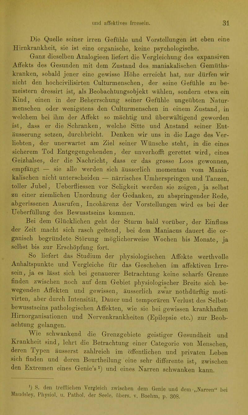 Die Quelle seiner irren Gefühle und Vorstellungen ist eben eine Hirnkrankheit, sie ist eine organische, keine psychologische. Ganz dieselben Analogieen liefert die Vergleichung des expansiven Affekts des Gesunden mit dem Zustand des maniakalischen Gemüths- kranken, sobald jener eine gewisse Höhe erreicht hat, nur dürfen wir nicht den hochcivilisirten Culturmenschen, der seine Gefühle zu be- meistern dressirt ist, als Beobachtungsobjekt wählen, sondern etwa ein Kind, einen in der Beherrschung seiner Gefühle ungeübten Natur- menschen oder wenigstens den Culturmenschen in einem Zustand, in welchem bei ihm der Affekt so mächtig und überwältigend geworden ist, dass er die Schranken, welche Sitte und Anstand seiner Ent- äusserung setzen, durchbricht. Denken wir uns in die Lage des Ver- liebten, der unerwartet am Ziel seiner Wünsche steht, in die eines sicherem Tod Entgegengehenden, der unverhofft gerettet wird, eines Geizhalses, der die Nachricht, dass er das grosse Loos gewonnen, «rnpfängt — sie alle werden sich äusserlich momentan vom Mania- kalischen nicht unterscheiden — närrisches Umherspringen und Tanzen, toller Jubel, Ueberfliessen vor Seligkeit werden sie zeigen, ja selbst zu einer ziemlichen Unordnung der Gedanken, zu abspringender Rede, abgerissenen Ausrufen, Incohärenz der Vorstellungen wird es bei der Ueberfüllung des Bewusstseins kommen. Bei dem Glücklichen geht der Sturm bald vorüber, der Einfluss der Zeit macht sich rasch geltend, bei dem Maniacus dauert die or- ganisch begründete Störung möglicherweise Wochen bis Monate, ja selbst bis zur Erschöpfung fort. So liefert das Studium der physiologischen Affekte werthvolle Anhaltspunkte und Vergleiche für das Geschehen im affektiven Irre- sein, ja es lässt sich bei genauerer Betrachtung keine scharfe Grenze finden zwischen noch auf dem Gebiet physiologischer Breite sich be- wegenden Affekten und gewissen, äusserlich zwar nothdürftig moti- virten, aber durch Intensität, Dauer und temporären Verlust des Selbst- bewusstseins pathologischen Affekten, wie sie bei gewissen krankhaften Hirnorganisationen und Nervenkrankheiten (Epilepsie etc.) zur Beob- achtung gelangen. Wie schwankend die Grenzgebiete geistiger Gesundheit und Krankheit sind, lehrt die Betrachtung einer Categorie von Menschen, deren Typen äusserst zahlreich im öffentlichen und privaten Leben sich finden und deren Beurtheilung eine sehr differente ist, zwischen den Extremen eines Genie's1) und eines Narren schwanken kann. x) S. den trefflichen Vergleich zwischen dem Genie und dem „Narren bei Maudsley, Physiol. u. Pathol. der Seele, ühers. v. Boehm, p. 308.