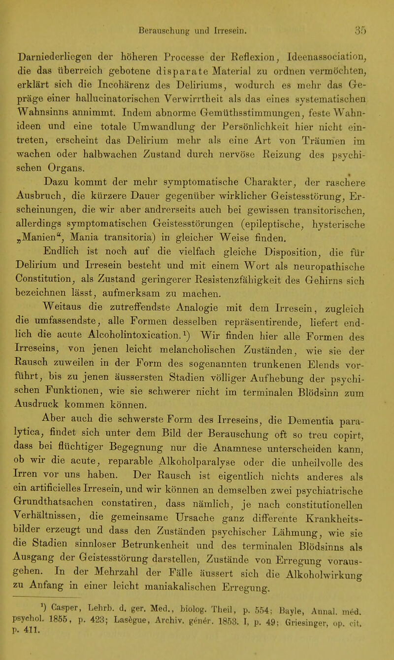 Darniederliogen der höheren Processe der Reflexion, Ideenassociation, die das überreich gebotene disparate Material zu ordnen vermöchten, erklärt sich die Incohärenz des Deliriums, wodurch es mehr das Ge- präge einer hallucinatorischen Verwirrtheit als das eines systematischen Wahnsinns annimmt. Indem abnorme Gemüthsstimmungen, feste Wahn- ideen und eine totale Umwandlung der Persönlichkeit hier nicht ein- treten, erscheint das Delirium mehr als eine Art von Träumen im wachen oder halbwachen Zustand durch nervöse Reizung des psychi- schen Organs. Dazu kommt der mehr symptomatische Charakter, der raschere Ausbruch, die kürzere Dauer gegenüber wirklicher Geistesstörung, Er- scheinungen, die wir aber andrerseits auch bei gewissen transitorischen, allerdings symptomatischen Geistesstörungen (epileptische, hysterische „Manien, Mania transitoria) in gleicher Weise finden. Endlich ist noch auf die vielfach gleiche Disposition, die für Delirium und Irresein besteht und mit einem Wort als neuropathische Constitution, als Zustand geringerer Resistenzfähigkeit des Gehirns sich bezeichnen lässt, aufmerksam zu machen. Weitaus die zutreffendste Analogie mit dem Irresein, zugleich die umfassendste, alle Formen desselben repräsentirende, liefert end- lich die acute Alcoholintoxication.Wir finden hier alle Formen des Irreseins, von jenen leicht melancholischen Zuständen, wie sie der Rausch zuweilen in der Form des sogenannten trunkenen Elends vor- führt, bis zu jenen äussersten Stadien völliger Aufhebung der psychi- schen Funktionen, wie sie schwerer nicht im terminalen Blödsinn zum Ausdruck kommen können. Aber auch die schwerste Form des Irreseins, die Dementia para- lytica, findet sich unter dem Bild der Berauschung oft so treu copirt, dass bei flüchtiger Begegnung nur die Anamnese unterscheiden kann, ob wir die acute, reparable Alkoholparalyse oder die unheilvolle des Irren vor uns haben. Der Rausch ist eigentlich nichts anderes als ein artificielles Irresein, und wir können an demselben zwei psychiatrische Grundthatsachen constatiren, dass nämlich, je nach constitutionellen Verhältnissen, die gemeinsame Ursache ganz differente Krankheits- bilder erzeugt und dass den Zuständen psychischer Lähmung, wie sie die Stadien sinnloser Betrunkenheit und des terminalen Blödsinns als Ausgang der Geistesstörung darstellen, Zustände von Erregung voraus gehen. In der Mehrzahl der Fälle äussert sich die Alkohohvirkung zu Anfang in einer leicht maniakalischen Erregung. ') Casper, Lehrb. d. ger. Med., biolog. Theil, p. 554; Bayle, Annal med psychol. 1855, p. 423; Lasegue, Archiv, gener. 1853. I, p. 49: Griesinger, <»p. cit.