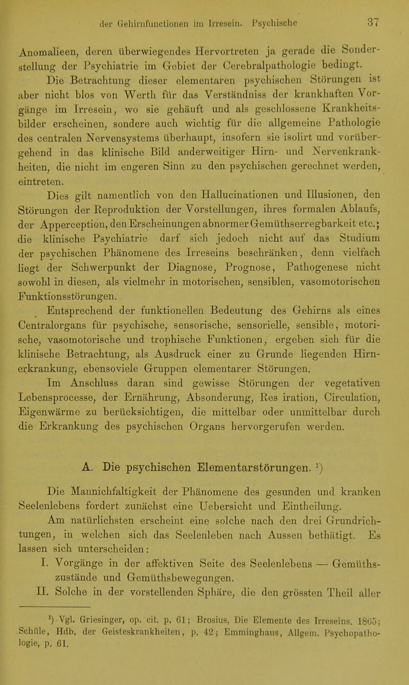 Anomalieen, deren überwiegendes Hervortreten ja gerade die Sonder- stellung der Psychiatrie im Gebiet der Cerebralpathologie bedingt. Die Betrachtung dieser elementaren psychischen Störungen ist aber nicht blos von Werth für das Verständuiss der krankhaften Vor- gänge im Irresein, wo sie gehäuft und als geschlossene Krankheits- bilder erscheinen, sondere auch wichtig für die allgemeine Pathologie des centralen Nervensystems überhaupt, insofern sie isolirt und vorüber- gehend in das klinische Bild anderweitiger Hirn- und Nervenkrank- heiten, die nicht im engeren Sinn zu den psychischen gerechnet werden, eintreten. Dies gilt namentlich von den Hallucinationen und Illusionen, den Störungen der Reproduktion der Vorstellungen, ihres formalen Ablaufs, der Apperception, den Erscheinungen abnormer Gemüthserregbarkeit etc.; die klinische Psychiatrie darf sich jedoch nicht auf das Studium der psychischen Phänomene des Irreseins beschränken, denn vielfach liegt der Schwerpunkt der Diagnose, Prognose, Pathogenese nicht sowohl in diesen, als vielmehr in motorischen, sensiblen, vasomotorischen Funktionsstörungen. Entsprechend der funktionellen Bedeutung des Gehirns als eines Centraiorgans für psychische, sensorische, sensorielle, sensible, motori- sche, vasomotorische und trophische Funktionen, ergeben sich für die klinische Betrachtung, als Ausdrack einer zu Grunde liegenden Hirn- erkrankung, ebensoviele Gruppen elementarer Störungen. Im Anschluss daran sind gewisse Störungen der vegetativen Lebensprocesse, der Ernährung, Absonderung, Res iration, Circulation, Eigenwärme zu berücksichtigen, die mittelbar oder unmittelbar durch die Erkrankung des psychischen Organs hervorgerufen werden. A. Die psychischen Elementarstörungen. l) Die Maunichfaltigkeit der Phänomene des gesunden und kranken Seelenlebens fordert zunächst eine Uebersicht und Eintheimng. Am natürlichsten erscheint eine solche nach den drei Grundrich- tungen, in welchen sich das Seelenleben nach Aussen bethätigt. Es lassen sich unterscheiden: I. Vorgänge in der affektiven Seite des Seelenlebens — Gemüths- zustände und Gemüthsbewegungen. II. Solche in der vorstellenden Sphäre, die den grössten Theil aller ') Vgl. Griesinger, op. cit. p. 61; Brosius, Die Elemente des Irreseins. 18ü'ü; Schiile, Hdb. der Geisteskrankheiten, p. 42; Emminghaus, Allgetn. Psychopatho- logie, p. 61.
