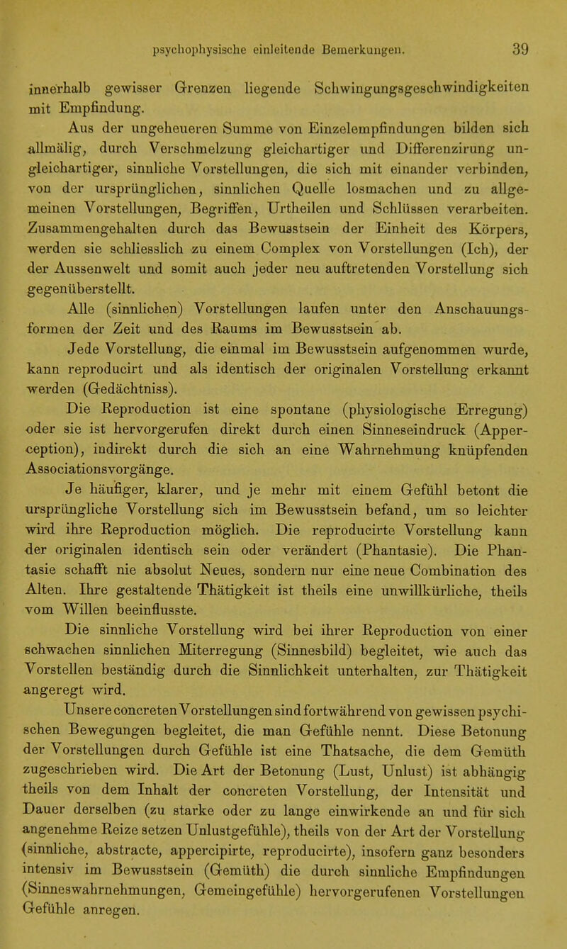 innerhalb gewisser Grenzen liegende Schwingungsgeschwindigkeiten mit Empfindung. Aus der ungeheueren Summe von Einzelempfindungen bilden sich allmälig, durch Verschmelzung gleichartiger und Differenzirung un- gleichartiger, sinnliche Vorstellungen, die sich mit einander verbinden, von der ursprünglichen, sinnlichen Quelle losmachen und zu allge- meinen Vorstellungen, Begriffen, Urtheilen und Schlüssen verarbeiten. Zusammengehalten durch das Bewuastsein der Einheit des Körpers, werden sie schliesslich zu einem Complex von Vorstellungen (Ich), der der Aussenwelt und somit auch jeder neu auftretenden Vorstellung sich gegenüberstellt. Alle (sinnlichen) Vorstellungen laufen unter den Anschauungs- formen der Zeit und des Raums im Bewusstsein ab. Jede Vorstellung, die einmal im Bewusstsein aufgenommen wurde, kann reproducirt und als identisch der originalen Vorstellung erkannt werden (Gedächtniss). Die Reproduction ist eine spontane (physiologische Erregung) oder sie ist hervorgerufen direkt durch einen Sinneseindruck (Apper- ception), indirekt durch die sich an eine Wahrnehmung knüpfenden Associationsvorgänge. Je häufiger, klarer, und je mehr mit einem Gefühl betont die ursprüngliche Vorstellung sich im Bewusstsein befand, um so leichter wird ihre Reproduction möglich. Die reproducirte Vorstellung kann der originalen identisch sein oder verändert (Phantasie). Die Phan- tasie schafft nie absolut Neues, sondern nur eine neue Combination des Alten. Ihre gestaltende Thätigkeit ist theils eine unwillkürliche, theils vom Willen beeinflusste. Die sinnliche Vorstellung wird bei ihrer Reproduction von einer schwachen sinnlichen Miterregung (Sinnesbild) begleitet, wie auch das Vorstellen beständig durch die Sinnlichkeit unterhalten, zur Thätigkeit angeregt wird. Unsere concreten Vorstellungen sind fortwährend von gewissen psychi- schen Bewegungen begleitet, die man Gefühle nennt. Diese Betonung der Vorstellungen durch Gefühle ist eine Thatsache, die dem Gemüth zugeschrieben wird. Die Art der Betonung (Lust, Unlust) ist abhängig theils von dem Inhalt der concreten Vorstellung, der Intensität und Dauer derselben (zu starke oder zu lange einwirkende an und für sich angenehme Reize setzen Unlustgefühle), theils von der Art der Vorstellung (sinnliche, abstracte, appercipirte, reproducirte), insofern ganz besonders intensiv im Bewusstsein (Gemüth) die durch sinnliche Empfindungen (Sinneswahrnehmungen, Gemeingefühle) hervorgerufenen Vorstellungen Gefühle anregen.