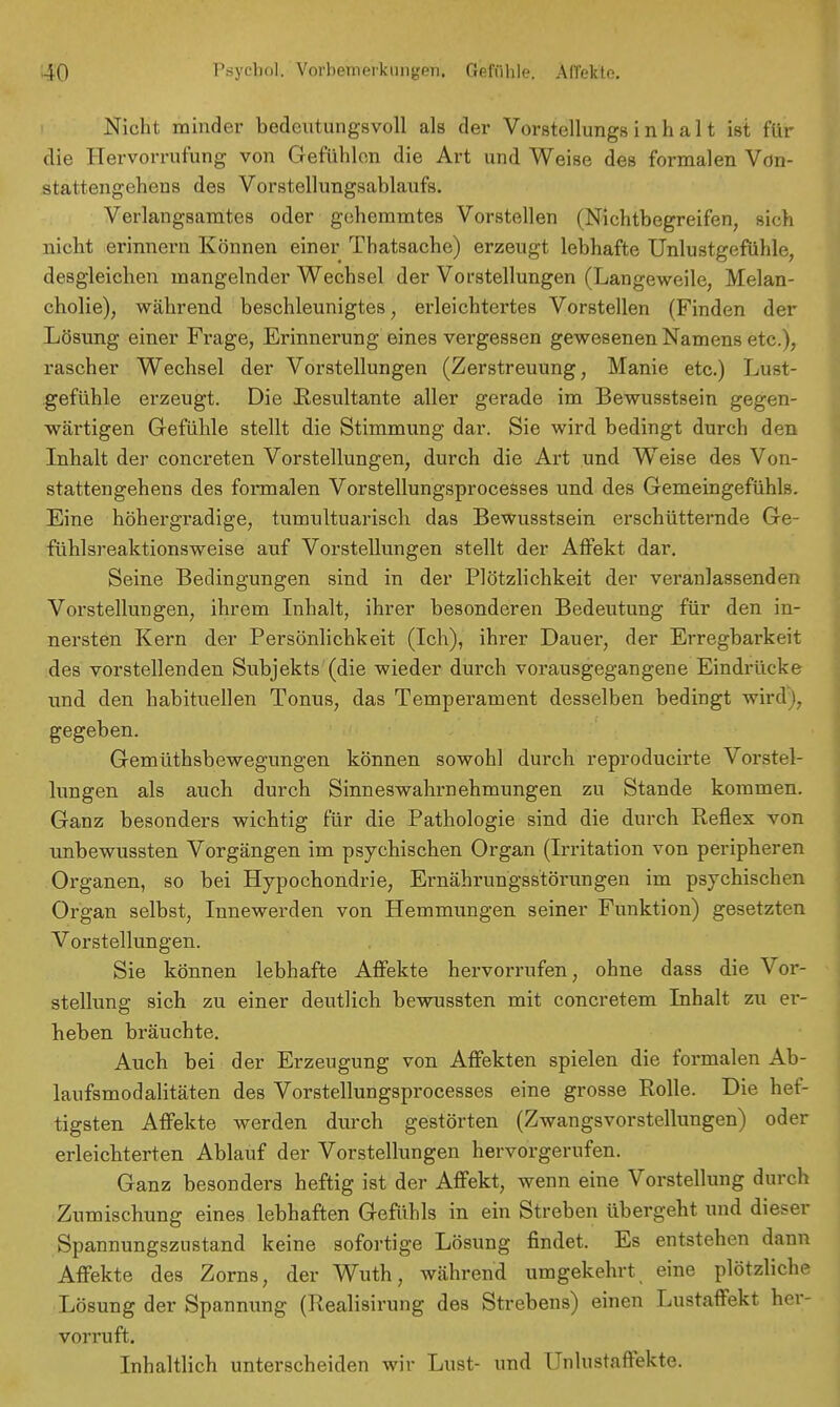 Nicht minder bedeutungsvoll als der Vorstellungs i n h a 11 ist für die Hervorrufung von Gefühlen die Art und Weise des formalen Vön- stattengehens des Vorstellungsablaufs. Verlangsamtes oder gehemmtes Vorstellen (Nichtbegreifen, sich nicht erinnern Können einer Thatsache) erzeugt lebhafte Unlustgefühle, desgleichen mangelnder Wechsel der Vorstellungen (Langeweile, Melan- cholie), während beschleunigtes, erleichtertes Vorstellen (Finden der Lösung einer Frage, Erinnerung eines vergessen gewesenen Namens etc.), rascher Wechsel der Vorstellungen (Zerstreuung, Manie etc.) Lust- gefühle erzeugt. Die Resultante aller gerade im Bewusstsein gegen- wärtigen Gefühle stellt die Stimmung dar. Sie wird bedingt durch den Inhalt der concreten Vorstellungen, durch die Art und Weise des Von- stattengehens des formalen Vorstellungsprocesses und des Gemeingefühls. Eine höhergradige, tumultuarisch das Bewusstsein erschütternde Ge- fühlsreaktionsweise auf Vorstellungen stellt der Affekt dar. Seine Bedingungen sind in der Plötzlichkeit der veranlassenden Vorstellungen, ihrem Inhalt, ihrer besonderen Bedeutung für den in- nersten Kern der Persönlichkeit (Ich), ihrer Dauer, der Erregbarkeit des vorstellenden Subjekts (die wieder durch vorausgegangene Eindrücke und den habituellen Tonus, das Temperament desselben bedingt wird \} gegeben. Gemütsbewegungen können sowohl durch reproducirte Vorstel- lungen als auch durch Sinneswahrnehmungen zu Stande kommen. Ganz besonders wichtig für die Pathologie sind die durch Reflex von unbewussten Vorgängen im psychischen Organ (Irritation von peripheren Organen, so bei Hypochondrie, Ernährungsstörungen im psychischen Organ selbst, Innewerden von Hemmungen seiner Funktion) gesetzten Vorstellungen. Sie können lebhafte Affekte hervorrufen, ohne dass die Vor- stellung sich zu einer deutlich bewussten mit concretem Inhalt zu er- heben bräuchte. Auch bei der Erzeugung von Affekten spielen die formalen Ab- laufsmodalitäten des Vorstellungsprocesses eine grosse Rolle. Die hef- tigsten Affekte werden durch gestörten (Zwangsvorstellungen) oder erleichterten Ablauf der Vorstellungen hervorgerufen. Ganz besonders heftig ist der Affekt, wenn eine Vorstellung durch Zumischung eines lebhaften Gefühls in ein Streben übergeht und dieser Spannungsznstand keine sofortige Lösung findet. Es entstehen dann Affekte des Zorns, der Wuth, während umgekehrt eine plötzliche Lösung der Spannung (Realisirung des Strebens) einen Lustaffekt her- vorruft. Inhaltlich unterscheiden wir Lust- und Unlnstaffekte.