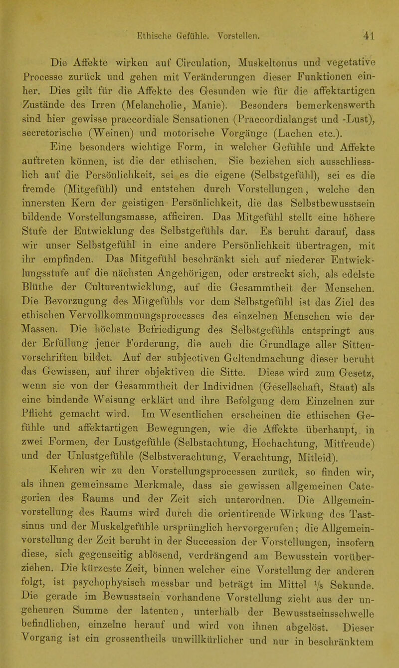 Die Affekte wirken auf Circulation, Muskeltonus und vegetative Processe zurück und gehen mit Veränderungen dieser Funktionen ein- her. Dies gilt für die Affekte des Gesunden wie für die affektartigen Zustände des Irren (Melancholie, Manie). Besonders bemerkenswerth sind hier gewisse praecordiale Sensationen (Praecordialaugst und -Lust), secretorische (Weinen) und motorische Vorgänge (Lachen etc.). Eine besonders wichtige Form, in welcher Gefühle und Affekte auftreten können, ist die der ethischen. Sie beziehen sich ausschliess- lich auf die Persönlichkeit, sei es die eigene (Selbstgefühl), sei es die fremde (Mitgefühl) und entstehen durch Vorstellungen, welche den innersten Kern der geistigen Persönlichkeit, die das Selbstbewusstsein bildende Vorstellungsmasse, afficiren. Das Mitgefühl stellt eine höhere Stufe der Entwicklung des Selbstgefühls dar. Es beruht darauf, dass wir unser Selbstgefühl in eine andere Persönlichkeit übertragen, mit ihr empfinden. Das Mitgefühl beschränkt sich auf niederer Entwick- lungsstufe auf die nächsten Angehörigen, oder erstreckt sich, als edelste Blüthe der Culturentwicklung, auf die Gesammtheit der Menschen. Die Bevorzugung des Mitgefühls vor dem Selbstgefühl ist das Ziel des ethischen Vervollkommnungsprocesses des einzelnen Menschen wie der Massen. Die höchste Befriedigung des Selbstgefühls entspringt aus der Erfüllung jener Forderimg, die auch die Grundlage aller Sitten- vorschriften bildet. Auf der subjectiven Geltendmachung dieser beruht das Gewissen, auf ihrer objektiven die Sitte. Diese wird zum Gesetz, wenn sie von der Gesammtheit der Individuen (Gesellschaft, Staat) als eine bindende Weisung erklärt und ihre Befolgung dem Einzelnen zur Pflicht gemacht wird. Im Wesentlichen erscheinen die ethischen Ge- fühle und affektartigen Bewegungen, wie die Affekte überhaupt, in zwei Formen, der Lustgefühle (Selbstachtung, Hochachtung, Mitfreude) und der Unlustgefühle (Selbstverachtung, Verachtung, Mitleid). Kehren wir zu den Vorstellungsprocessen zurück, so finden wir, als ihnen gemeinsame Merkmale, dass sie gewissen allgemeinen Cate- gorien des Raums und der Zeit sich unterordnen. Die Allgemein- vorstellung des Raums wird durch die orientirende Wirkung des Tast- sinns und der Muskelgefühle ursprünglich hervorgerufen; die Allgemein- vorstellung der Zeit beruht in der Succession der Vorstellungen, insofern diese, sich gegenseitig ablösend, verdrängend am Bewusstein vorüber- ziehen. Die kürzeste Zeit, binnen welcher eine Vorstellung der anderen folgt, ist psychophysisch messbar und beträgt im Mittel Vs Sekunde. Die gerade im Bewusstsein vorhandene Vorstellung zieht aus der un- geheuren Summe der latenten, unterhalb der Bewusstseinsschwelle befindlichen, einzelne herauf und wird von ihnen abgelöst. Dieser Vorgang ist ein grossentheils unwillkürlicher und nur in beschränktem